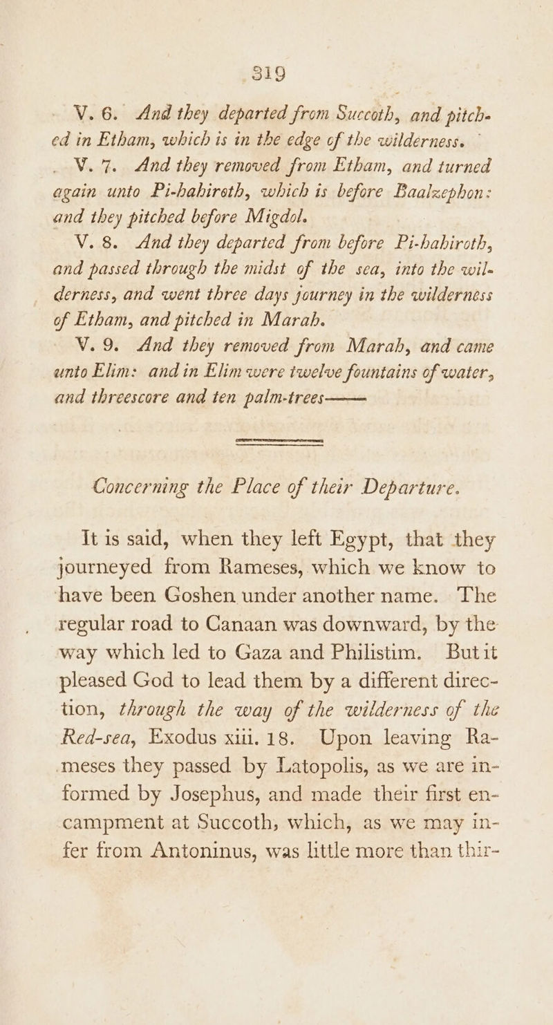 V. 6. And they departed from Succoth, and pitch- ed in Etham, which is in the edge of the wilderness. ° V.7. And they removed from Etham, and turned again unto Pi-habireth, which is before Baalzephon: and they pitched before Migdol. V. 8. And they departed from before Pi-habhiroth, and passed through the midst of the sea, into the wil- derness, and went three days journey in the wilderness of Etham, and pitched in Marah. V.9. And they removed from Marah, and came unto Elim: andin Elim were twelve fountains of water, and threescore and ten palm-trees Concerning the Place of their Departure. It is said, when they left Egypt, that they journeyed from Rameses, which we know to have been Goshen under another name. The regular road to Canaan was downward, by the way which led to Gaza and Philistim. Butit pleased God to lead them by a different direc- tion, through the way of the wilderness of the Red-sea, Exodus xiui.18. Upon leaving Ra- meses they passed by Latopolis, as we are in- formed by Josephus, and made their first en- campment at Succoth, which, as we may in- fer from Antoninus, was little more than thir-