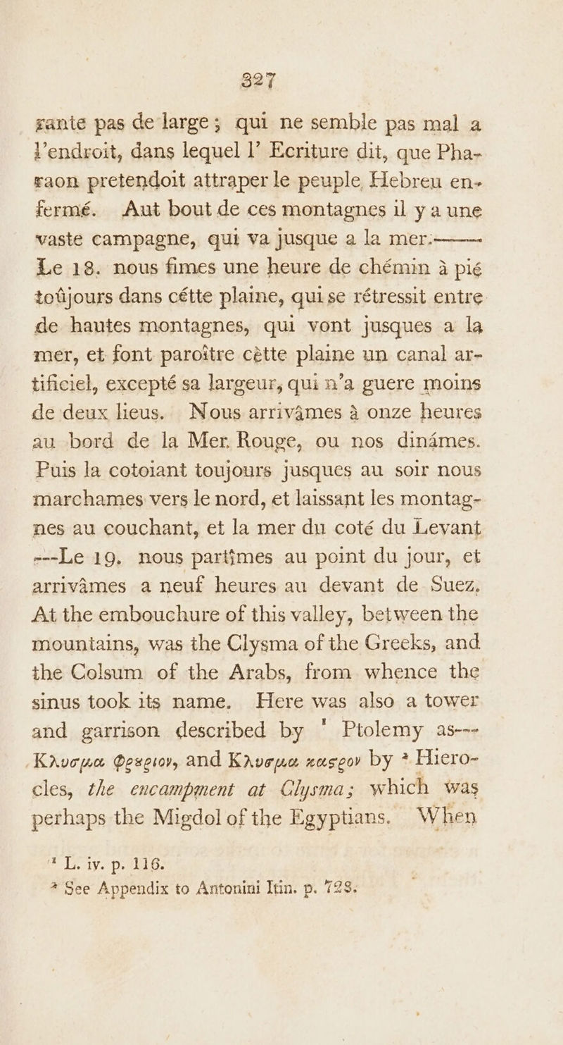 gante pas de large; qui ne semble pas mal a Vendroit, dans lequel l’ Ecriture dit, que Pha- raon pretendoit attraper le peuple, Hebreu en- fermé. Aut bout de ces montagnes il y a une vaste campagne, qui va jusque a la mer. Le 18. nous fimes une heure de chémin 4 pié totjours dans cétte plaine, quise rétressit entre de hantes montagnes, qui vont jusques a la mer, et font paroitre cétte plaine un canal ar- tificiel, excepté sa largeur, qui n’a guere moins de deux lieus. Nous arrivames 4 onze heures au bord de la Mer. Rouge, ou nos dinames. Puis la cotoiant toujours jusques au soir nous marchames vers le nord, et laissant les montag- nes au couchant, et la mer du coté du Levant ---Le 19. nous partimes au point du jour, et arrivames a neuf heures au devant de Suez, At the embouchure of this valley, between the mountains, was the Clysma of the Greeks, and the Colsum of the Arabs, from whence the sinus took its name. Here was also a tower and garrison described by ‘ Ptolemy as--- Kavopwa Poze, and Kavewa zaseov by ? Fhiero- cles, the encampment at Clysma; which was perhaps the Migdol of the Egyptians. When Ein LY. Deine @ See Appendix to Antonini Itin. p. 728.