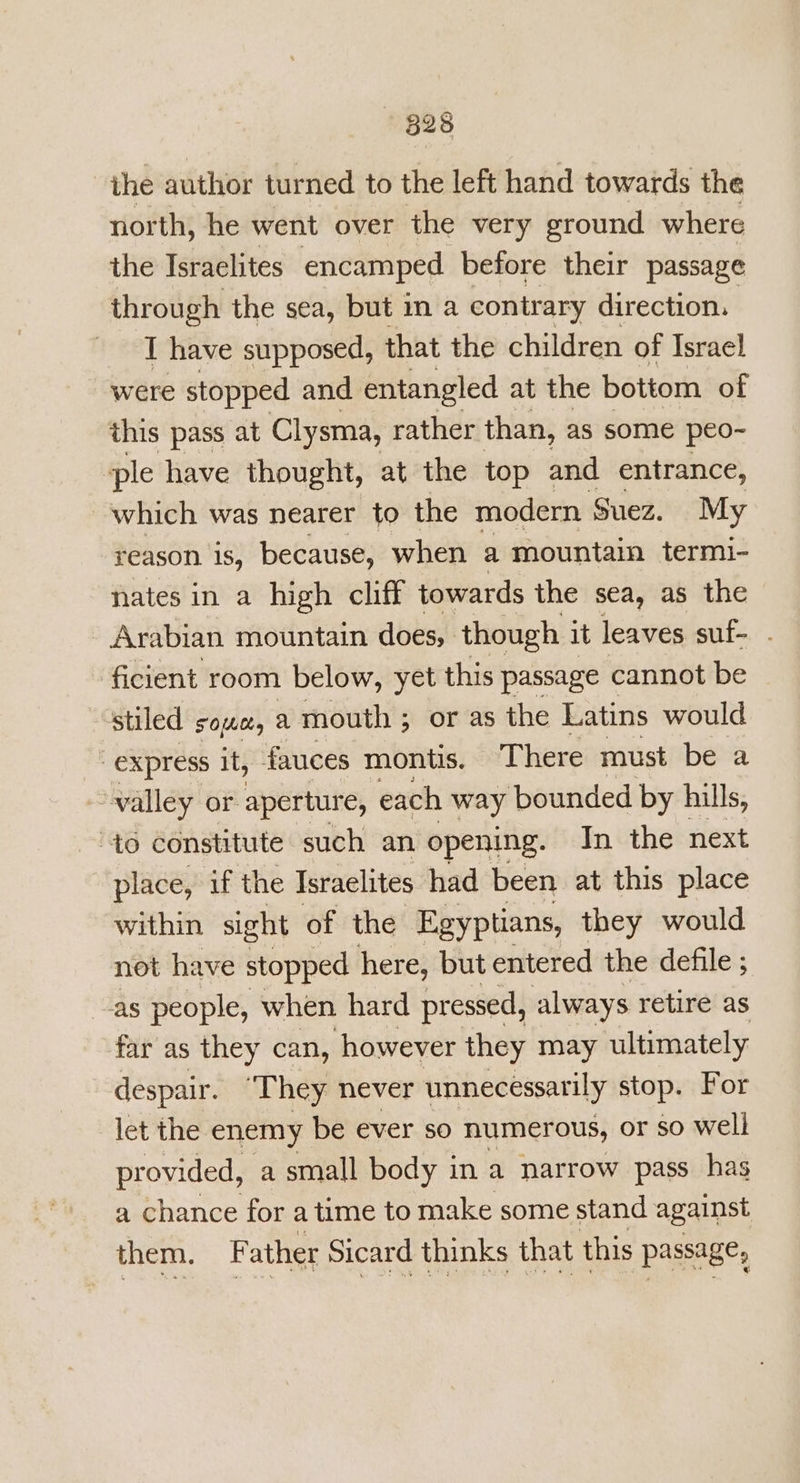 ihe author turned to the left hand towards the north, he went over the very ground where the Israelites encamped before their passage through the sea, but in a contr ary direction. I have supposed, that the children of Israel were stopped and entangled at the bottom of this pass at Clysma, rather than, as some peo- “ple have thought, at the top and entrance, which was nearer to the modern Suez. My reason 1s, because, when a mountain termi- nates in a high cliff towards the sea, as the Arabian mountain does, though it leaves suf- . ficient room below, yet this passage cannot be stiled Solel, A mouth ; or as the Latins would express it, fauces montis. There must be a ~-walley or. aperture, each way bounded by hills, “40 constitute such an opening. In the next place, if the Israelites had been at this place within sight of the Egyptians, they would not have stopped here, but entered the defile ; as people, when hard pressed, always retire as far as they can, however they may ultimately despair. ‘They never unnecessarily stop. For let the enemy be ever s0 numerous, or so well provided, a small body in a narrow pass has a chance for a time to make some stand against them. Father Sicard thinks that this passage,