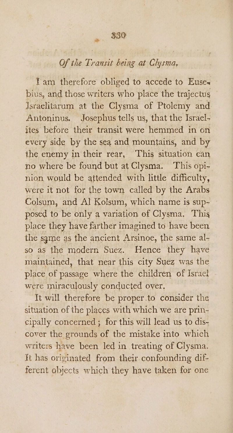 $350 ont Of the Transit being at Chysma, Tam therefore obliged to accede to Euse« bius, and those writers who place the trajectus | Israelitarum at the Clysma of Ptolemy and Antoninus. Josephus tells us, that the Israel- ites before their transit were hemmed in on every side by the seq and mountains, and by the enemy in their rear, This situation can no where be found but at Clysma. This opi- nion would be attended with little difficulty, were it not for the town called by the Arabs Colsum, and Al Kolsum, which name is sup- posed to be only a variation of Clysma. This place they have farther imagined to have been the sgme as the ancient Arsinoe, the same al- so aS the modern Suez. Hence they have maintained, that near this city Suez was the place of passage where the children of Isracl were miraculously conducted over. It will therefore be proper.to consider the situation of the places with which we are prin- cipally concerned ; for this will lead us to dis- cover the grounds of the mistake into which writers have been led in treating of Clysma. ft has originated from their confounding dif- ferent objects which they have taken for one