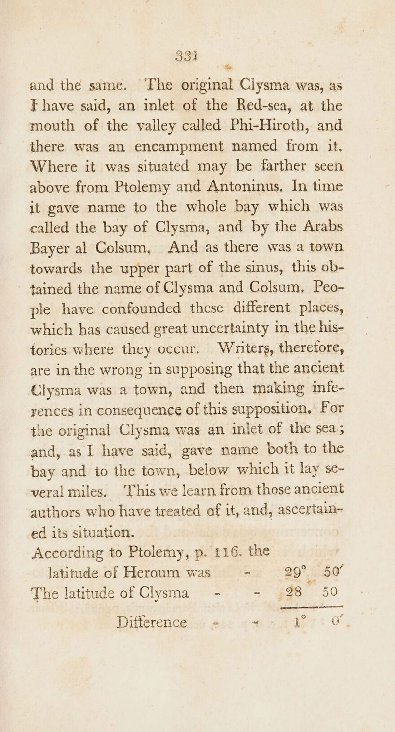 and the same. ‘The original Clysma was, as } have said, an inlet of the Red-sea, at the mouth of the valley called Phi-Hiroth, and there was an encampment named from it. Where it was situated may be farther seen above from Ptolemy and Antoninus. In time it gave name to the whole bay which was called the bay of Clysma, and by the Arabs Bayer al Colsum, And as there was a town towards the upper part of the sinus, this ob- tained the name of Clysma and Colsum, Peo- ple have confounded these different places, which has caused great uncertainty in the his- tories where they occur. Whiter, therefore, are in the wrong in supposing that the ancient Clysma was a town, and then making infe- yences in consequence of this supposition, For ihe original Clysma was an inlet of the sea; and, as I have said, gave name both to the bay and io the town, below which it lay se- veral miles. This we learn from those ancient authors who have treated af it, and, ascertain- ed its situation. According to Ptolemy, p. 116. the latitude of Heroum was - 29° 50° The latitude of Clysma_ - = $98 50