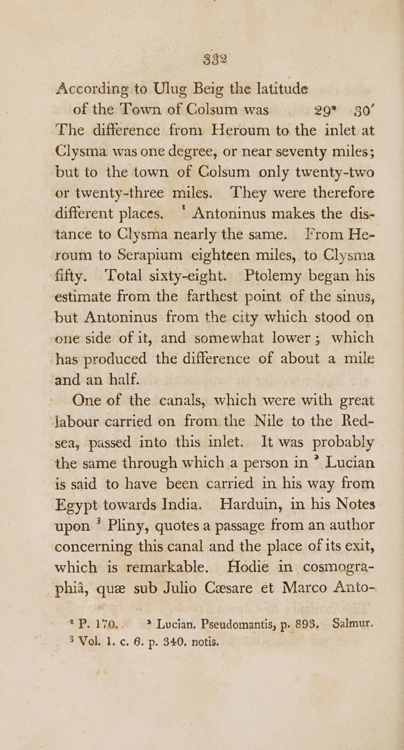 According to Ulug Beig the latitude of the Town of Colsum was 29” 80’ The difference from Heroum to the inlet at Clysma was one degree, or near seventy miles; but to the town of Colsum only twenty-two or twenty-three miles. They were therefore different places. * Antoninus makes the dis- tance to Clysma nearly the same. From He- roum to Serapium eighteen miles, to Clysma fifty. ‘Total sixty-eight. Ptolemy began his estimate from the farthest point of the sinus, but Antoninus from the city which stood on one side of it, and somewhat lower; which has produced the difference of about a mile and an half. One of the canals, which were with great labour carried on from the Nile to the Red- sea, passed into this inlet. It was probably the same through which a person in * Lucian is said to have been carried in his way from Egypt towards India. Harduin, in his Notes upon * Pliny, quotes a passage from an author concerning this canal and the place of its exit, which is remarkable. Hodie in cosmogra- phia, que sub Julio Cesare et Marco Anto- * Ps 170, * Lucian. Pseudomantis, p. 893, Salmur. 3 Vol, 1. c. 6. p. 340. notis.