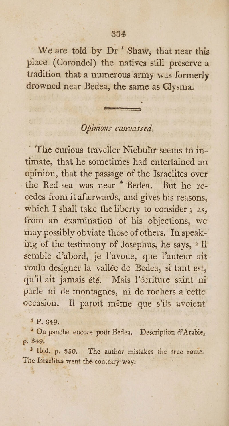 534 We are told by Dr * Shaw, that near this place (Corondel) the natives still preserve a tradition that a numerous army was formerly drowned near Bedea, the same as Clysma. e = _— : =r SECT) a 2 Opinions canvassed. ~ The curious traveller Niebuhr seems to in- timate, that he sometimes had entertained an opinion, that the passage of the Israelites over the Red-sea was near * Bedea. But he re- cedes irom it afterwards, and gives his reasons, which I shall take the liberty to consider ; as, from an examination of his objections, we may possibly obviate those of others. In speak~ ing of the testimony of Josephus, he says, 3 1 semble d’abord, je l’avoue, que l’auteur ait voulu designer la vallée de Bedea, si tant est, quwil ait jamais été. Mais l’écriture saint ni parle ni de montagnes, ni de rochers a cette occasion. Il paroit méme que s’ils avoient iP, 349. “ay _ * On panche encore potir Bedea. Description d’Arabie, p. 349. 3 Ibid. p. 350. The author mistakes the true route. The Israelites went the contrary: way: |