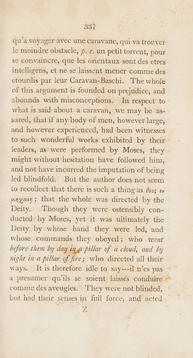 qua voyager avec une caravane, qui va trouver le moindre obstacle, p. e. un petit torrent, pour se convaincre, que les orientaux sont des etres intelligens, et ne se laissent mener comme des etourdis par leur Caravan-Baschi. The whole of this argument is founded on prejudice, and abounds with misconceptions. In respect to what is said about a caravan, we may be as- sured, that if any body of men, however large, and however experienced, had been witnesses to such wonderful works exhibited by their leaders, as were performed by Moses, they might without hesitation have followed him, and not have incurred the imputation of being led blindfold. But the author does not seem to recollect that there is such a thing as deoe ey unyovn ; that the whole was directed by the Deity. Though they were ostensibly con- ducted by Moses, yet it was ultimately the Deity by whose hand they were led, and whose commands they obeyed; who went before them by day ina piilar of a cloud, and by night in a pillar of fire; who directed all their ways. Itis therefore idle to say---il n’es pas a presumer quis se soient laissés conduire comme des aveugles. ‘They were not blinded, but had their senses in full force, and acted NJ x, Phy ™*