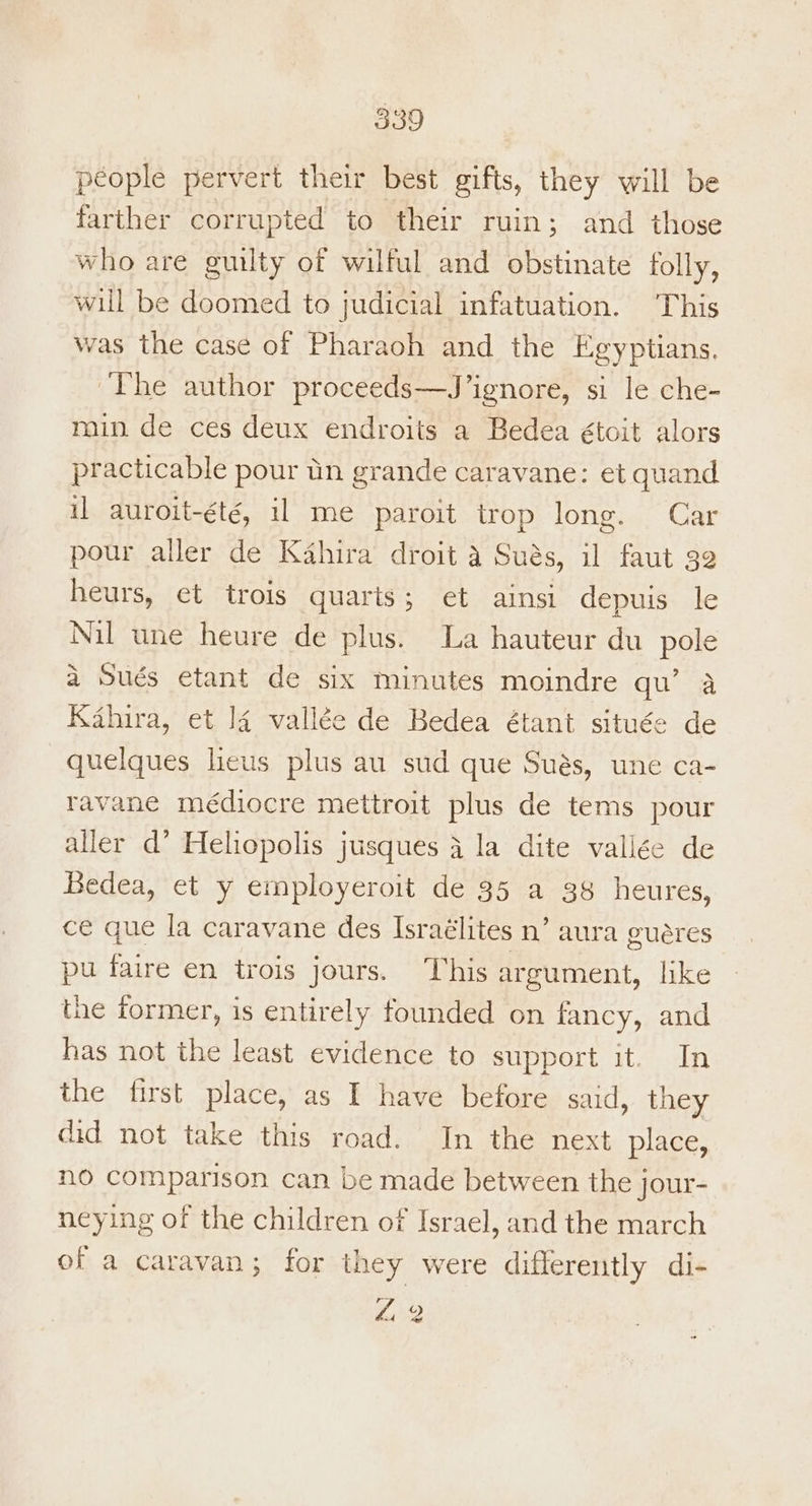 people pervert their best gifts, they will be farther corrupted to their ruin; and those who are guilty of wilful and obstinate folly, will be doomed to judicial infatuation. This was the case of Pharaoh and the Egyptians. The author proceeds—J’ignore, si le che- min de ces deux endroits a Bedea étoit alors practicable pour tin grande caravane: et quand il auroit-été, il me paroit trop long. Car pour aller de Kahira droit a Sués, il faut 32 heurs, et trois quaris; et ainsi depuis le Nil une heure de plus. La hauteur du pole a Sués etant de six minutes moindre qu’ 4 Kahira, et ]4 vallée de Bedea étant située de quelques lieus plus au sud que Sués, une ca- ravane médiocre mettroit plus de tems pour aller d’ Heliopolis jusques 4 la dite vallée de Bedea, et y employeroit de 35 a 38 heures, ce que la caravane des Israélites n’ aura guares pu faire en trois jours. This argument, like the former, is entirely founded on fancy, and has not the least evidence to support it. In the first place, as I have before said, they did not take this road. In the next place, no comparison can be made between the jour- neying of the children of Israel, and the march of a caravan; for they were differently di-