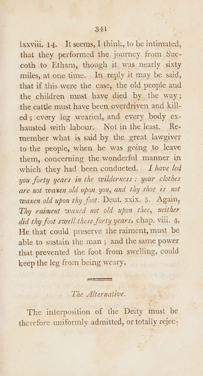 34 ixxviil. 14. It seems, I think, to be intimated, that they performed the journey from Suc- coth to Etham, though it was nearly sixty miles, at one time... In reply it may be said, that if this were the case, the old people and the children must have died by the way; the cattle must have been overdriven and kill- ed; every leg wearied, and every, body ex- hausted with labour, Not in the least. Re- member what is said by the great lawgiver to the people, when he was going to leave them, concerning the wonderful manner in which they had been conducted. I have led you forty years in the wilderness: your clothes are not waxen old upon. you, and thy shoe ts not waxen old upon thy foot. Deut. xxix. 5. Again, Thy raiment waxed not old upon thee, neither did thy foot swell these forty years, chap, Vill. 4, He that could preserve the raiment, must be able to sustain the man; and the same power that prevented the foot from swelling, could keep the leg from being weary. The Alternative. ; The interposition of the Deity must be therefore uniformly admitted, or totally rejec-