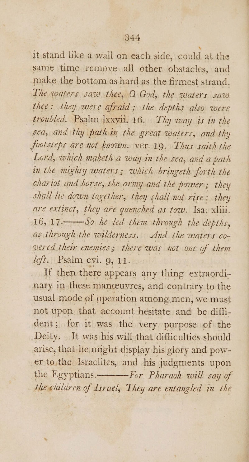 S44 it stand like a wall on each side, could at the same time remove. all other obstacles, and make the bottom as-hard as the firmest strand. Lhe waters saw thee, Q God, the waters saw thee: they were afraid ; the depths also were | troubled. Psalm Ixxvul. 16. Dhy way ts in the sed, and thy pathin the great waters, and thy footsteps . are not known. ver.19. Thus saith the Lord, which maketh a wai y Wm the sea, and a path in the mighty waters ; which bringeth forth the chariot and horse, the army and the power ; they shall lie down together, they shall not rise: they are extinct, they are quenched as tow. Isa: xl. 16, 17. So he led them through the depths, as thr ough the welderness. And the waters co- vered their enemies ; ther e was not one of them left. Psalm cvi. 9, 11. | ii then there appears any thing extraor di- nary in these manceuvres, and contrary to the usual mode of oper: ation among,men, we must not upon that account hesitate and be diffi- dent; for it was the very purpose of the Deity. It was his will that difficulties should arise, that he might display his glory and pow- er io,the Israelites, and his judgments upon the Egy ptians.———For Pharaoh will say of the pierces of Lsr ael, Lhey are entangled an the