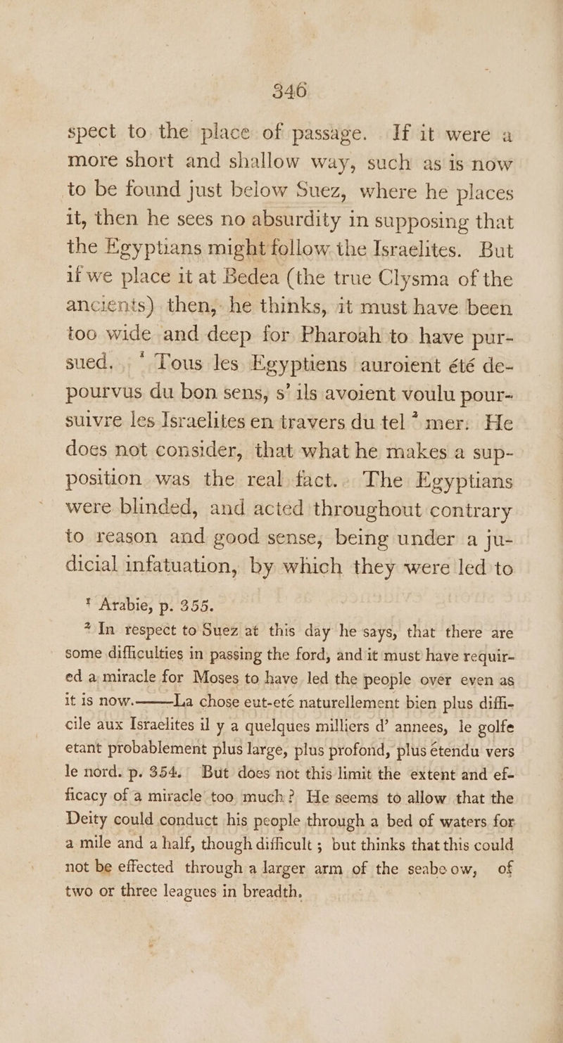 spect to the place of passage. If it were a more short and shallow way, such as is now to be found just below Suez, where he places it, then he sees no absurdity in supposing that the Egyptians might follow the Israelites. But if we place it at Bedea (the true Clysma of the ancients) then, he thinks, it must have been too wide and deep for Pharoah to have pur- sued. © Tous les Egyptiens aurolent été de- pourvus du bon sens, s’ ils avoient voulu pour- suivre les Israelites en travers du tel 7 mer: He does not consider, that what he makes a sup- position was the real fact.. The Egyptians were blinded, and acted throughout contrary to reason and good sense, being under a ju- dicial infatuation, by which they were led to * Arabie, p. 355. + In respect to Suez at this day he says, that there are some difliculties in passing the ford, and it must have requir- ed a miracle for Moses to have led the people over even as it is now. La chose eut-ete naturellement bien plus diffi- cile aux Israelites il y a quelques milliers d’ annees, le golfe etant probablement plus large, plus profond, plus étendu vers le nord. p. 354. But does not this limit the extent and ef- ficacy of a miracle too much? He seems to allow that the Deity could conduct his people through a bed of waters for a mile and a half, though difficult ; but thinks that this could not be effected through a larger arm of the seabeow, of two or three leagues in breadth.