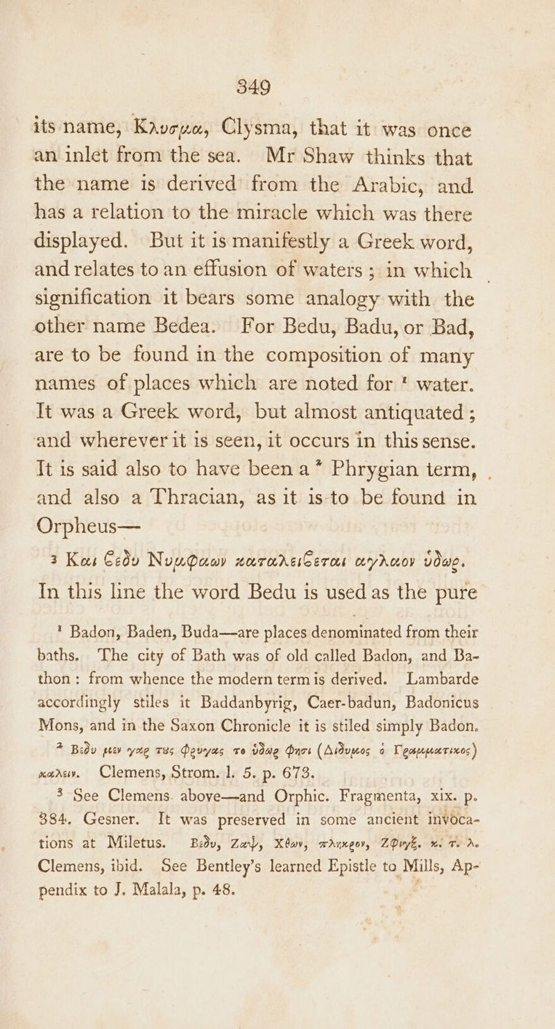 its name, Kavene, Clysma, that it was once an inlet from the sea. Mr Shaw thinks that the name is derived from the Arabic, and has a relation to the miracle which was there displayed. But it 1s manifestly a Greek word, and relates to an effusion of waters ; in which _ signification it bears some analogy with the other name Bedea. For Bedu, Badu, or Bad, are to be found in the composition of many names of places which are noted for ' water. It was a Greek word, but almost antiquated ; and wherever it is seen, it occurs in this sense. Tt is said also to have been a* Phrygian term, | and also a Thracian, as it is-to be found in Orpheus— 3 Kas Cedv NupQawy nararesCerces cryrccov vowe. In this line the word Bedu is used as the pure * Badon, Baden, Buda—are places denominated from their baths. ‘The city of Bath was of old called Badon, and Ba- thon: from whence the modern term is derived. Lambarde accordingly stiles it Baddanbyrig, Caer-badun, Badonicus | Mons, and in the Saxon Chronicle it is stiled simply Badon. + Bedv psy yue t35 Povyas to boweg Gast (Asdugeos 6 TD gcspepece tines ) xaruy. Clemens, Strom. 1. 5. p. 673. > See Clemens. above—and Orphic. Fragmenta, xix. p. 384, Gesner. It was preserved in some ancient invoca- tions at Miletus. Biv, Za, Xéav, wAyneor, LQuye. He Te Ae Clemens, ibid. See Bentley’s learned Epistle to Mills, Ap- pendix to J. Malala, p. 48.