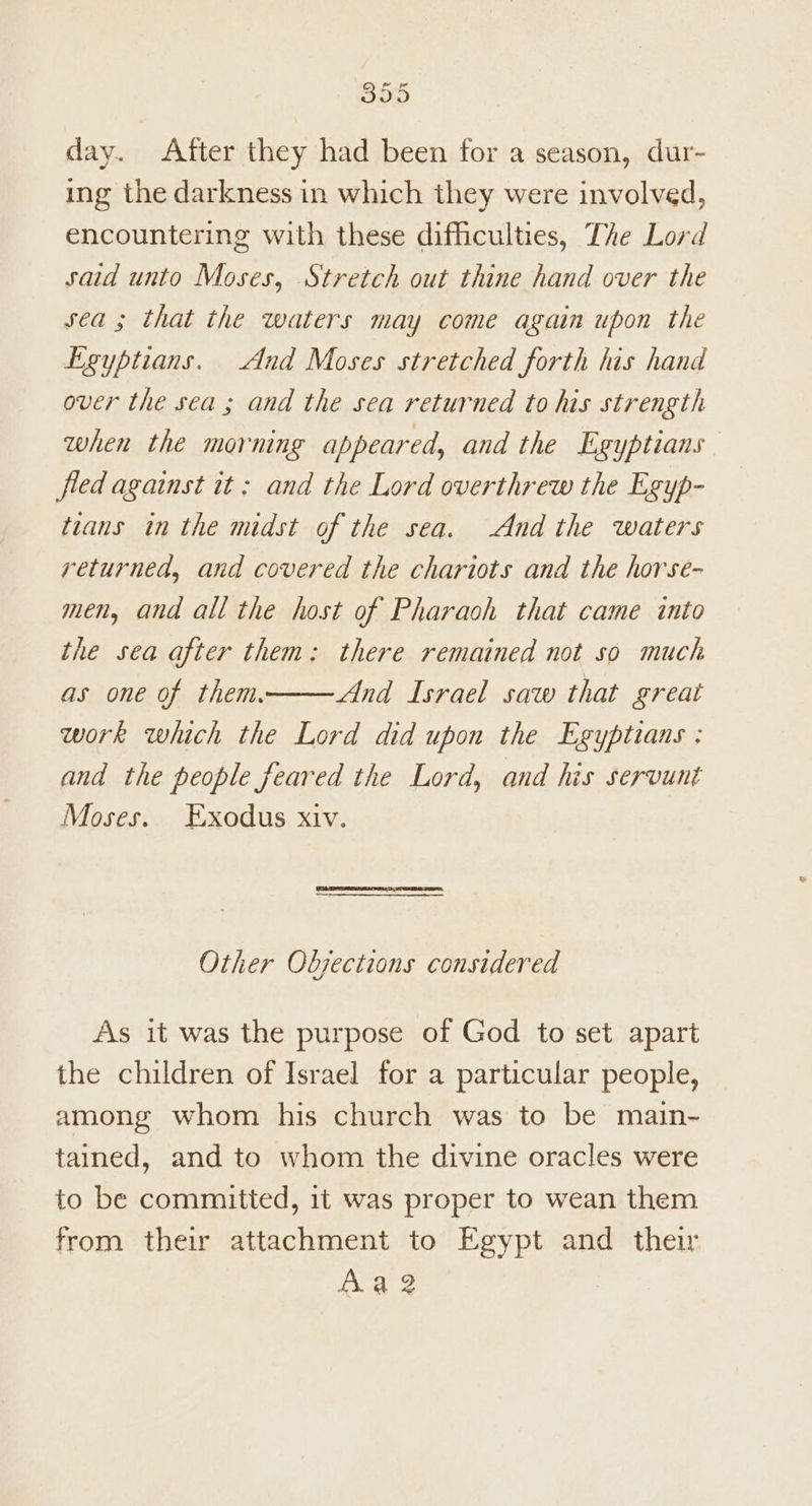 day. After they had been for a season, dur- ing the darkness in which they were involved, encountering with these difficulties, The Lord said unto Moses, Stretch out thine hand over the sea ; that the waters may come again upon the Egyptians. And Moses stretched forth his hand over the sea ; and the sea returned to his strength when the morning appeared, and the Egyptians fled against it: and the Lord overthrew the Egyp- trans in the midst of the sea. And the waters returned, and covered the chariots and the horse- men, and all the host of Pharaoh that came into the sea after them: there remained not so much as one of them. And Israel saw that great work which the Lord did upon the Egyptians : and the people feared the Lord, and his servunt Moses. Exodus xiv. Other Objections considered As it was the purpose of God to set apart the children of Israel for a particular people, among whom his church was to be main- tained, and to whom the divine oracles were to be committed, it was proper to wean them from their attachment to Egypt and their fia 2