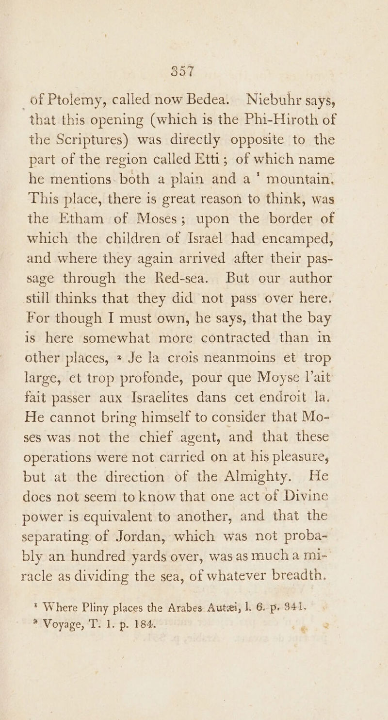 of Ptolemy, called now Bedea. Niebuhr says, ‘that this opening (which is the Phi-Hiroth of the Scriptures) was directly opposite to the part of the region called Etti; of which name he mentions. both a plain and a * mountain, This place, there is great reason to think, was the Etham of Moses; upon the border of which the children of Israel had encamped, and where they again arrived after their pas- sage through the Red-sea. But our author still thinks that they did not pass over here. For though I must own, he says, that the bay is here somewhat more contracted than in other places, + Je la crois neanmoins et trop large, et trop profonde, pour que Moyse l’ait fait passer aux Israelites dans cet endroit la. He cannot bring himself to consider that Mo- ses was not the chief agent, and that these operations were not carried on at his pleasure, but at the direction of the Almighty. He does not seem to know that one act of Divine power is equivalent to another, and that the separating of Jordan, which was not proba- bly an hundred yards over, was as much a mi- racle as dividing the sea, of whatever breadth. * Where Pliny places the Arabes Auta, |. 6. p. 341. * Voyage, ‘T. 1. p. 184. ‘