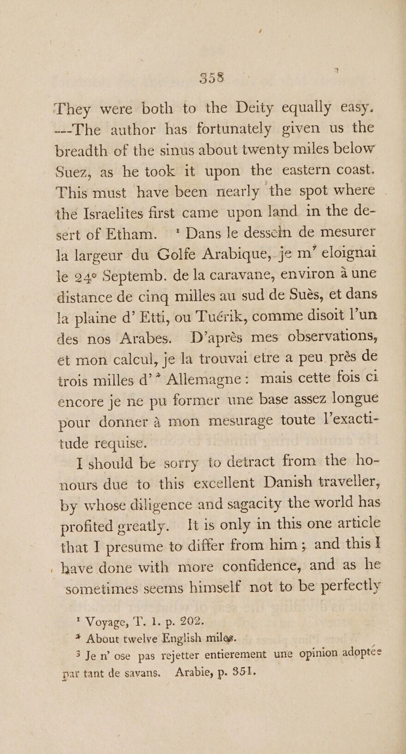 They were both to the Deity equally easy. .--The author has fortunately given us the breadth of the sinus about twenty miles below Suez, as he took it upon the eastern coast. This must have been nearly the spot where | the Israelites first came upon land in the de- sert of Etham. ' Dans le desscin de mesurer la largeur du Golfe Arabique, je m’ eloignai le 24° Septemb. de la caravane, environ 4 une distance de cing milles au sud de Sués, et dans la plaine d’ Etti, ou Tuérik, comme disoit lun des nos Arabes. D’aprés mes observations, et mon calcul, je la trouvai etre a peu. prés de trois milles d’* Allemagne: mais cette fois ci encore je ne pu former une base assez longue pour donner 4 mon mesurage toute Vexacti- tude requise. I should be sorry to detract from the ho- nours due to this excellent Danish traveller, by whose diligence and sagacity the world has profited greatly. It is only in this one article that I presume to differ from him ; and this I have done with more confidence, and as he sometimes seems himself not to be perfectly * Voyage, I’. 1. p. 202. 4 About twelve English miles. 3 Je n’ ose pas rejetter entierement une opinion adoptee par tant de savans. Arabie, p. 351.