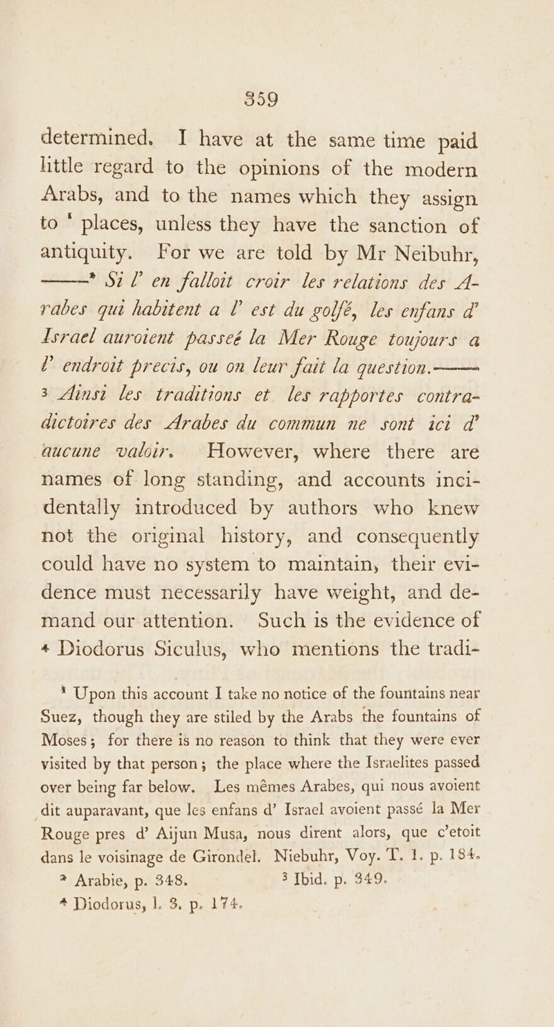 determined. I have at the same time paid httle regard to the opinions of the modern Arabs, and to the names which they assign to © places, unless they have the sanction of antiquity. For we are told by Mr Neibuhr, * Sz Ll en falloit croir les relations des A- rabes quit habitent a l est du golfé, les enfans d’ Lsraet aurotent passeé la Mer Rouge toujours a ’ endroit precis, ou on leur fait la question. 3 Ainst les traditions et les rapportes contra- dictoires des Arabes du commun ne sont ici d’ aucune valoir. However, where there are names of long standing, and accounts inci- dentally introduced by authors who knew not the original history, and consequently could have no system to maintain, their evi- dence must necessarily have weight, and de- mand our attention. Such is the evidence of 4 Diodorus Siculus, who mentions the tradi- * Upon this account I take no notice of the fountains near Suez, though they are stiled by the Arabs the fountains of Moses; for there is no reason to think that they were ever visited by that person; the place where the Israelites passed over being far below. Les mémes Arabes, qui nous avoient dit auparavant, que les enfans d’ Israel avoient passé la Mer Rouge pres d’ Aijun Musa, nous dirent alors, que c’etoit dans le voisinage de Girondel. Niebuhr, Voy. T. 1. p. 184. 2 Arabie, p. 348. 3 Ibid. p. 349. 4 Diodorus, |, 3. p. 174.