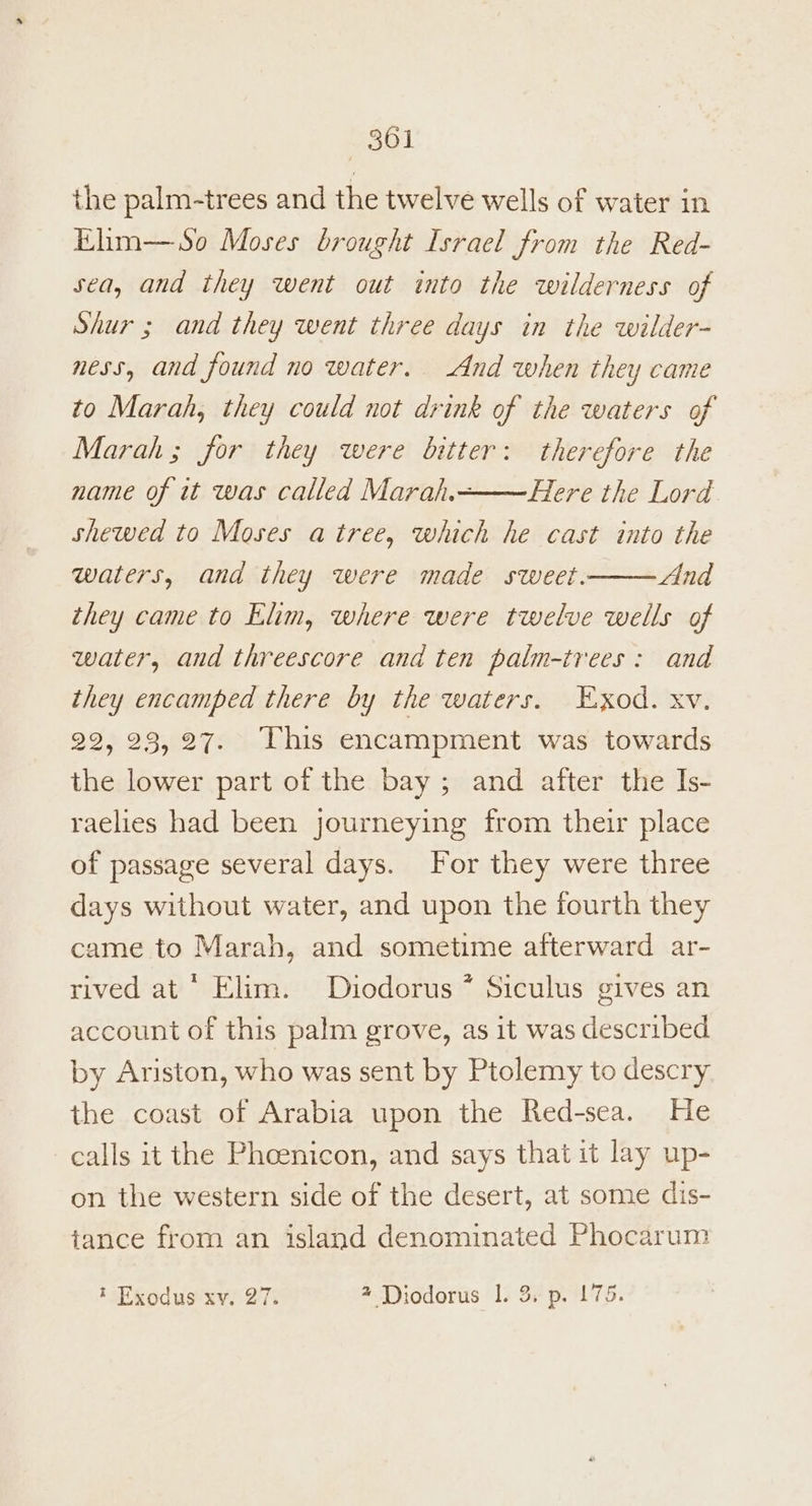 the palm-trees and the twelve wells of water in Khm—So Moses brought Israel from the Red- sea, and they went out into the wilderness of Shur; and they went three days in the wilder- ness, and found no water. And when they came to Marah, they could not drink of the waters of Marah; for they were bitter: therefore the name of it was called Marah.———Here the Lord. shewed to Moses a tree, which he cast into the —— And they came to Elim, where were twelve wells of water, and threescore and ten palm-trees: and they encamped there by the waters. Exod. xv. 22, 23, 27. This encampment was towards the lower part of the bay; and after the Is- raelies had been journeying from their place of passage several days. For they were three days without water, and upon the fourth they came to Marah, and sometime afterward ar- rived at  Elim. Diodorus * Siculus gives an account of this palm grove, as 1t was described by Ariston, who was sent by Ptolemy to descry the coast of Arabia upon the Red-sea. He calls it the Pheenicon, and says that it lay up- on the western side of the desert, at some dis- tance from an island denominated Phocarum waters, and they were made sweet. * Exodus xv. 27. 4 Diodorus 1. 3, p. 175.