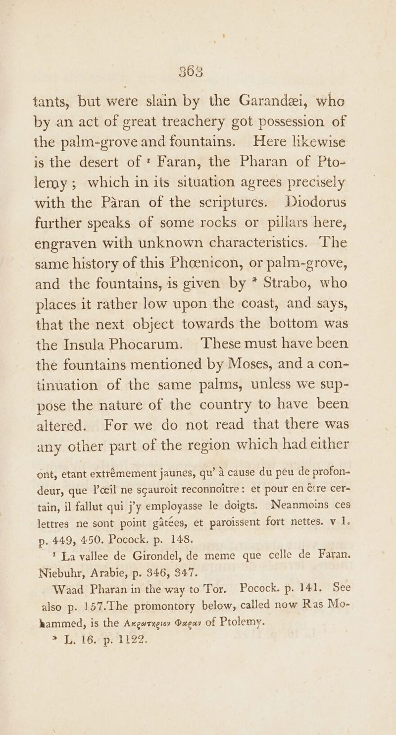 tants, but were slain by the Garandezi, who by an act of great treachery got possession of the palm-grove and fountains. Here likewise is the desert of ' Faran, the Pharan of Pto- lemy; which in its situation agrees precisely with the Paran of the scriptures. Diodorus further speaks of some rocks or pillars here, engraven with unknown characteristics. ‘The same history of this Phoenicon, or palm-grove, and the fountains, is given by * Strabo, who places it rather low upon the coast, and says, that the next object towards the bottom was the Insula Phocarum. These must have been the fountains mentioned by Moses, and a con- tinuation of the same palms, unless we sup- pose the nature of the country to have been altered. For we do not read that there was any other part of the region which had either ont, etant extremement jaunes, qu’ 4 cause du peu de profon- deur, que Poeil ne scauroit reconnoitre: et pour en tre cer- tain, il fallut qui j’y employasse le doigts. Neanmoins ces lettres ne sont point gatées, et paroissent fort nettes. v 1. p. 449, 450. Pocock. p. 148. La vallee de Girondel, de meme que celle de Faran. Niebuhr, Arabie, p. 346, 347. Waad Pharan in the way to Tor. Pocock. p. 141. See also p. 157.The promontory below, called now Ras Mo- hammed, is the Axegatnerey Papay of Ptolemy. > 1. 16. p. 1122.
