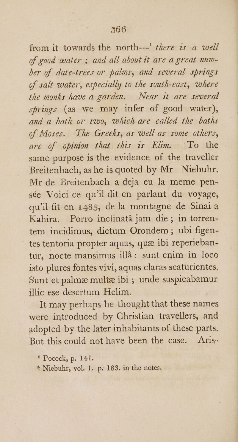 from it towards the north---' there zs a well of good water ; and all about tt are a great num- ber of date-trees or palms, and several springs of salt water, especially to the south-east, where the monks have a garden. Near it are several springs (as we may infer of good water), and a bath or two, which are called the baths of Moses. The Greeks, as well as some others, are of opinion that this is Elm. To the same purpose is the evidence of the traveller Breitenbach, as he is quoted by Mr Niebuhr. Mr de Breitenbach a deja eu la meme pen- s¢ée Voici ce qu’il dit en parlant du voyage, qu'il fit en 1483, de la montagne de Sinai a Kahira. Porro inclinata jam die; 1n torren- tem incidimus, dictum Orondem ; ubi figen- tes tentoria propter aquas, quee ibi reperieban-~ tur, nocte mansimus illa: sunt enim in loco isto plures fontes vivi, aquas claras scaturientes, Sunt et palmee multe ibi ; unde ok nates illic ese desertum Helim. It may perhaps be thought that these names were introduced by Christian travellers, and adopted by the later inhabitants of these parts. But this could not have been the case. Aris- * Pocock, p. 141. 4 Niebuhr, vol. 1. p. 183. in the notes.