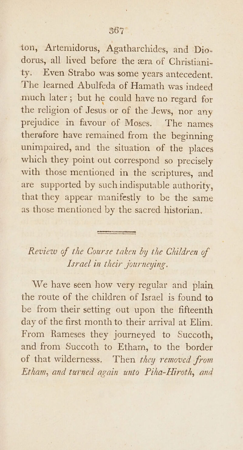 Sor ion, Artemidorus, Agatharchides, and Dio- dorus, all lived before the era of Christiani- ty. Even Strabo was some years antecedent. The learned Abulfeda of Hamath was indeed much later; but he could have no regard for the religion of Jesus or of the Jews, nor any prejudice in favour of Moses. The names therefore have remained from the beginning unimpaired, and the situation of the places which they point out correspond so precisely with those mentioned in the scriptures, and are supported by such indisputable authority, that they appear manifestly to be the same as those mentioned by the sacred historian. eT Review of the Course taken by the Children of Israel in their journeying. We have seen how very regular and plain the route of the children of Israel is found to be from their setting out upon the fifteenth day of the first month to their arrival at Elim. From Rameses they journeyed to Succoth, and from Succoth to Etham, to the border of that wildernesss, Then they removed from Etham, and turned again unto Piha-Hiroth, and