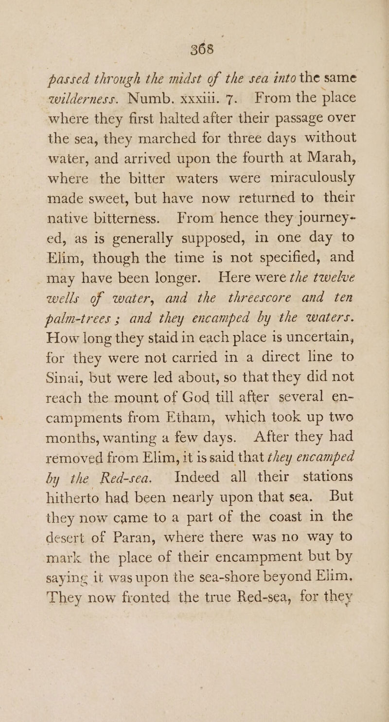 passed through the midst of the sea into the same wilderness. Numb. xxxiii. 7. From the place where they first halted after their passage over the sea, they marched for three days without water, and arrived upon the fourth at Marah, where the bitter waters were miraculously made sweet, but have now returned to their native bitterness. From hence they Journey- ed, as is generally supposed, in one day to Elim, though the time is not specified, and may have been longer. Here were the twelve wells of water, and the threescore and ten palm-trees ; and they encamped by the waters. How long they staid in each place is uncertain, for they were not carried in a direct line to Sinai, but were led about, so that they did not reach the mount of God till after several en- campments from Etham, which took up two months, wanting a few days. After they had removed from Elim, it is said that they encamped by the Red-sea. Indeed all their stations hitherto had been nearly upon that sea. But they now came to a part of the coast in the desert of Paran, where there was no way to mark the place of their encampment but by saying it was upon the sea-shore beyond Elim, They now fronted the true Red-sea, for they