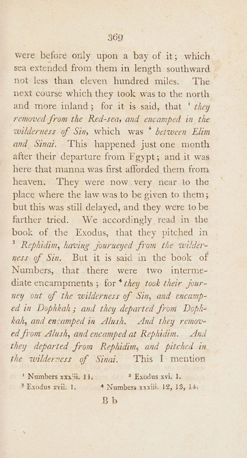 were before only upon a bay of it; which sea extended from them in length southward — not less than eleven hundred miles. The next course which they took was to the north and more inland; for it is said, that * they removed from the Red-sea, and encamped in the wilderness of Sin, which was * between Elim and Sinat. ‘This happened: just one month after their departure from Fgypt; and it was here that manna was first afforded them from heaven. They were now.very near to the place where the law was to be given to them; but this was still delayed, and they were to be farther tried. We accordingly read in the book of the Exodus, that they pitched in * Rephidim, having jourueyed from the wilder- ness of Sin. But it is said in the book of Numbers, that there were two interme- diate encampments ; for * they took their jour- ney out of the wilderness of Sin, and encamp- ed in Dophkah ; and they departed from Doph- kah, and encamped in Alush. And they remov- ed from Alush, and encamped at Rephidim. And they departed from Rephidim, and pitched in the wilderness of Sinai. This I mention * Numbers xxxiti. 11, 2 Exodus xvi. 1. 3 Exodus xviii 1. 4 Numbers xxx. 12, 13, 14: