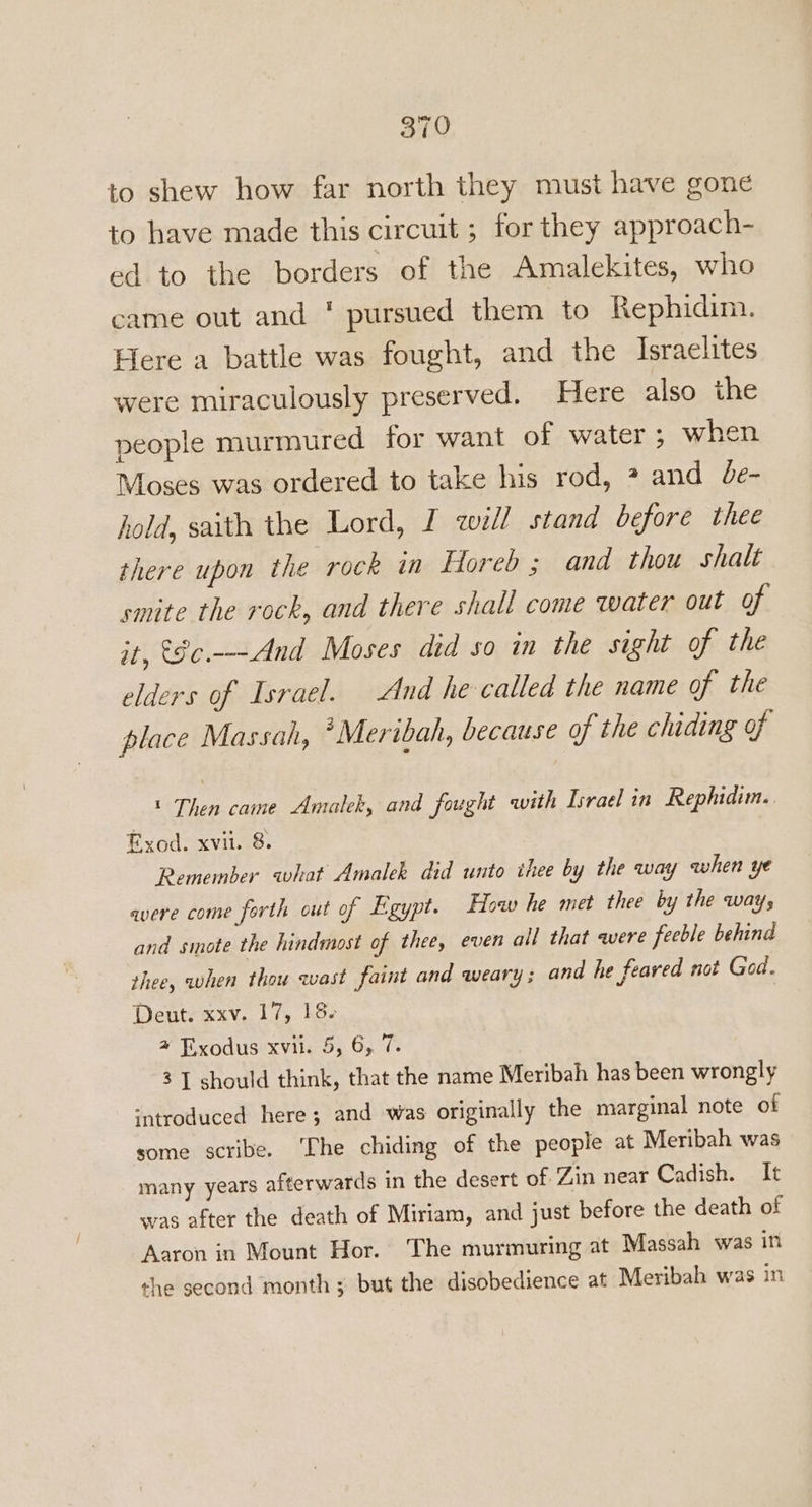 to shew how far north they must have gone to have made this circuit ; for they approach- ed to the borders of the Amalekites, who came out and * pursued them to Rephidim. Here a battle was fought, and the Israelites were miraculously preserved. Here also the people murmured for want of water; when Moses was ordered to take his rod, ? and Je- hold, saith the Lord, I will stand before thee there upon the rock in Horeb ; and thou shalt smite the rock, and there shall come water out of it, &amp;8c.—-And Moses did so in the sight of the elders of Israel. And he called the name of the place Massah, *Meribah, because of the chiding of t Then came Amalek, and fought with Israel in Rephidim. Rxod. xvit. 8. Remember what Amalek did unto ihee by the way when ye avere come forth out of Egypt. How he met thee by the ways and smote the hindmost of thee, even all that were feeble behind thee, when thou wast faint and weary ; and he feared not God. Deut. xxv. 17, 18. 4 Exodus xvii. 5, 6, 7. 3 [ should think, that the name Meribah has been wrongly ‘introduced here; and was originally the marginal note of some scribe. The chiding of the people at Meribah was many years afterwards in the desert of Zin near Cadish. It was after the death of Miriam, and just before the death of Aaron in Mount Hor. The murmuring at Massah was in the second month ; but the disobedience at Meribah was in