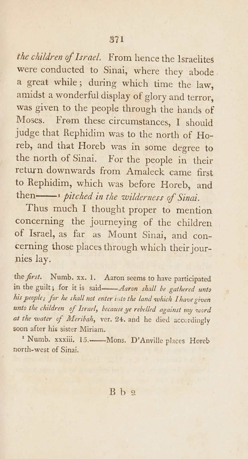 the children of Israel. From hence the Israelites were conducted to sinal, where they abode. a great while; during which time the law, amidst a wonderful display of glory and terror, was given to the people through the hands of Moses. From these circumstances, I should judge that Rephidim was to the north of Ho- reb, and that Horeb was in some degree to the north of Sinai. For the people in their return downwards from Amaleck came first. to Rephidim, which was before Horeb, and then t pitched in the wilderness of Sinai. Thus much I thought proper to mention concerning the journeying of the children of Israel, as far as Mount Sinai, and con- cerning those places through which their jour- nies lay. the first. Numb. xx. 1. Aaron seems to have participated in the guilt; for it is said Aaron shall be gathered unto his people; for he shall not enter into the land which Ihave given unto the children of Israel, because ye rebelled against my word at the water of Meribah, ver. 24. and he died accordingly soon after his sister Miriam. * Numb. xxxiii. 15. north-west of Sinai. Mons. D’Anville places Horeb