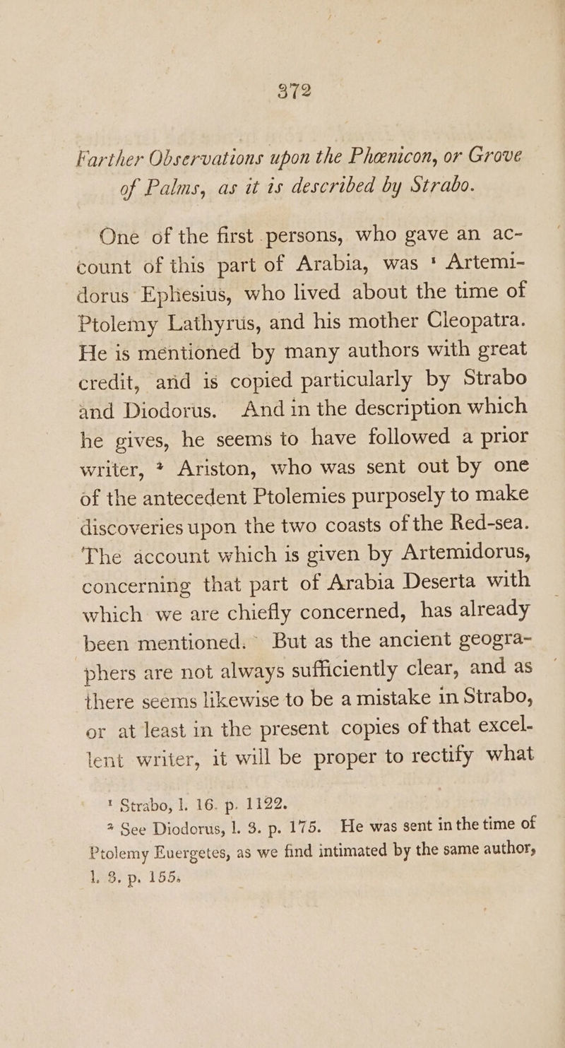 Farther Observations upon the Pheenicon, or Grove of Palms, as it is described by Strabo. One of the first persons, who gave an ac- count of this part of Arabia, was * Artemi- dorus Ephesius, who lived about the time of Ptolemy Lathyrus, and his mother Cleopatra. He is mentioned by many authors with great credit, arid is copied particularly by Strabo and Diodorus. And in the description which he gives, he seems io have followed a prior writer, * Ariston, who was sent out by one of the antecedent Ptolemies purposely to make discoveries upon the two coasts of the Red-sea. The account which is given by Artemidorus, concerning that part of Arabia Deserta with which we are chiefly concerned, has already been mentioned. - But as the ancient geogra- phers are not always sufficiently clear, and as there seems likewise to be a mistake in Strabo, or at least in the present copies of that excel- lent writer, it will be proper to rectify what t Strabo, 1. 16. p. 1122. a See Diodorus, 1. 3. p. 175. He was sent in the time of Ptolemy Euergetes, as we find intimated by the same author, Lee p. 155: