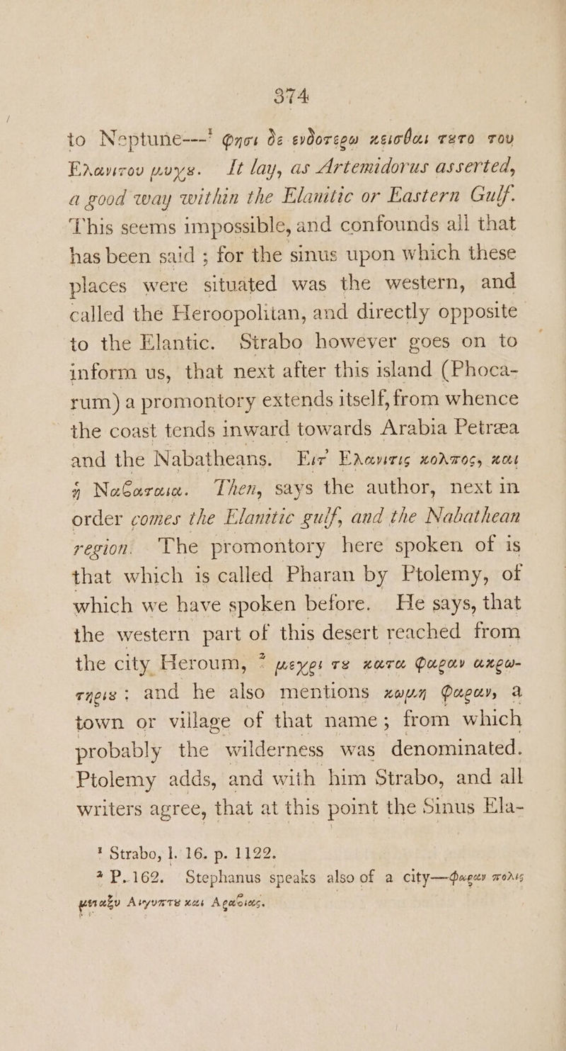 tA to Neptune---’ @not Oe evdoregw neiobas TeTo Tov Faancou poys. Lt lay, as Artemidorus asserted, a good way within the Elanitic or Eastern Gulf. This seems impossible, and confounds ail that has been said ; for the sinus upon which these places were situated was the western, and called the Heroopolitan, and directly opposite to the Elantic. Strabo however goes on to inform us, that next after this island (Phoca- rum) a promontory extends itself, from whence the coast tends inward towards Arabia Petrea and the Nabatheans. Fur Endaverig xodmos, wove 4 No€aroa. Then, says the author, next in order comes the Elanitic gulf, and the Nabathean region. ‘The promontory here spoken of is that which is called Pharan by Ptolemy, of which we have spoken before. He says, that the western part of this desert reached from the city Heroum, * “ meyer Te nara Papa anew cyeis ; and he also mentions xan Papi, a town or village of that name; from which probably the wilderness was denominated. Ptolemy adds, and with him Strabo, and all writers agree, that at this point the Sinus Ela- * Strabo, 1.16. p. 1122. 4P.162. Stephanus speaks also of a city—¢agey mors winazy Aryunrs xs Agete sets.