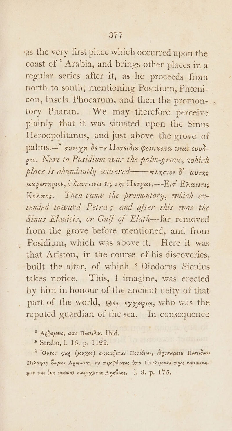 Std ‘as the very first place which occurred upon the coast of * Arabia, and brings other places ina regular series after it, as he proceeds from north to south, mentioning Posidium, Phoeni-— con, Insula Phocarum, and then the promon- tory Pharan. We may therefore perceive plainly that it was situated upon the Sinus Heroopolitanus, and just above the grove of palms.-- coveyn 0¢ ce Lloreidss Pomsxove. ervers evvd- eor. Next to Postdium was the paln-grove, which place is abundantly watered TANTIOY O UTC LELUTNLICYs O Cheer gives $16 THY Llergayy---Esr Encoverig Koawos. Lhen came the promontory, which ex- tended toward Petra; and after this was the Sinus Elanitis, or Gulf of Elath---far removed from the grove before mentioned, and from Posidium, which was above it. Here it was that Ariston, in the course of his discoveries, built the altar, of which ? Diodorus Siculus takes notice. This, I imagine, was erected by him in honour of the ancient deity of that part of the world, @ew eyywe:w, who was the reputed guardian of the sea. In consequence * Ackopesves amo Mocsdve. Ibid. ? Straboy ly 16.*ps 1129. 3 “Ovtos yee (ev7%05) ovouecec erent Torsdstoy, ie uoocpesves Tlocsiowve TtAuyiw Capeoy Agisayos, 7s mw eeDbevros vo Ironercous BOOS KUTHEKO- Buy TNS WG KGB Mmeeenywons A goletces. Eee Prat ee Brie)