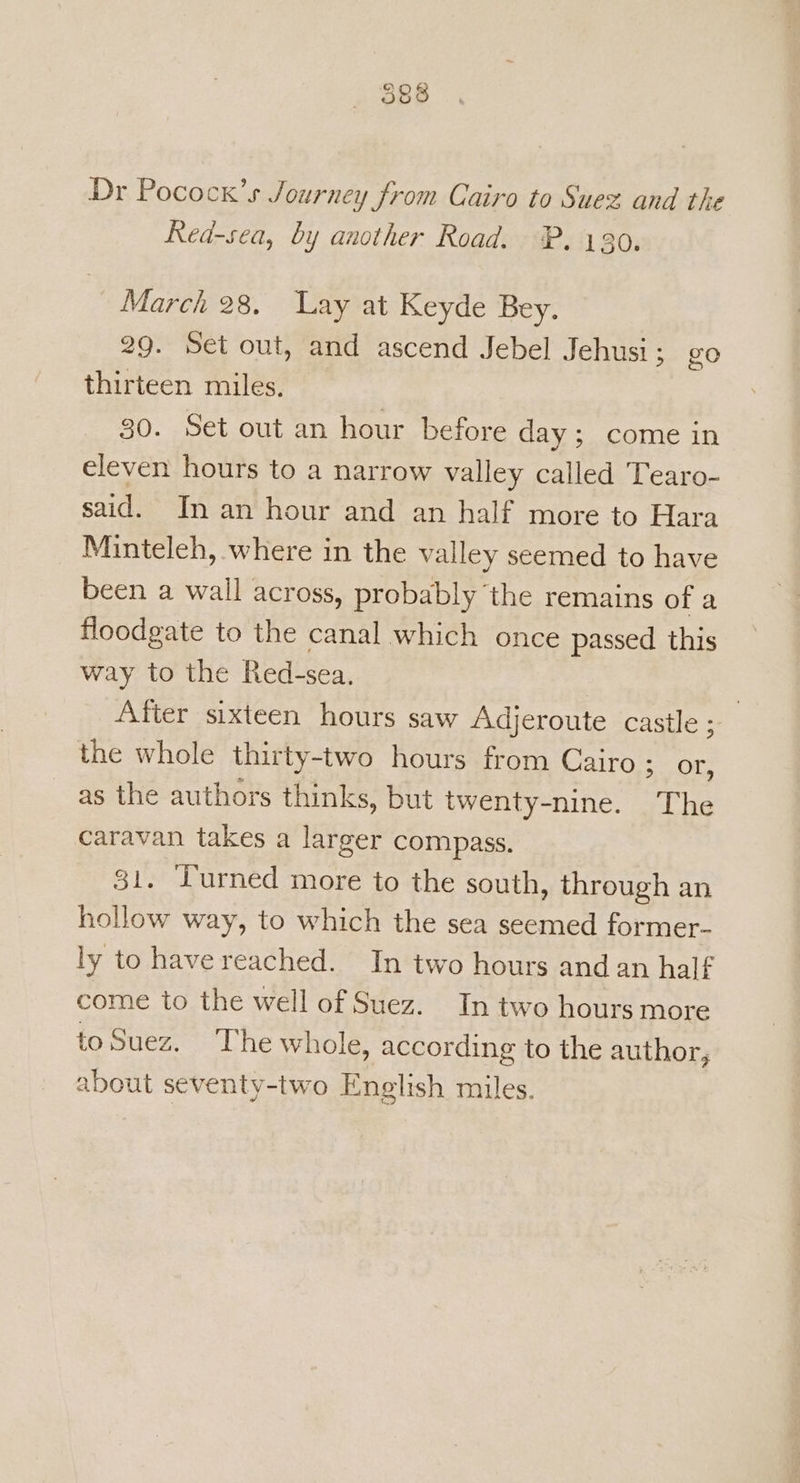 Dr Pocock’s Journey from Cairo to Suez and the Red-sea, by another Road. PP, 130. March 28, Lay at Keyde Bey. 29. Set out, and ascend Jebel Jehusi; go thirteen miles. 30. Set out an hour before day; come in eleven hours to a narrow valley called Tearo- said. In an hour and an half more to Hara Minteleh, where in the valley seemed to have been a wall across, probably ‘the remains of a floodgate to the canal which once passed this way to the Red-sea. | | After sixteen hours saw Adjeroute castle ; the whole thirty-two hours from Cairo ; or, as the authors thinks, but twenty-nine. The caravan takes a larger compass. 31. Turned more to the south, through an hollow way, to which the sea seemed former- ly to have reached. In two hours and an half come to the well of Suez. In two hours more toSuez. The whole, according to the author, about seventy-two English miles.