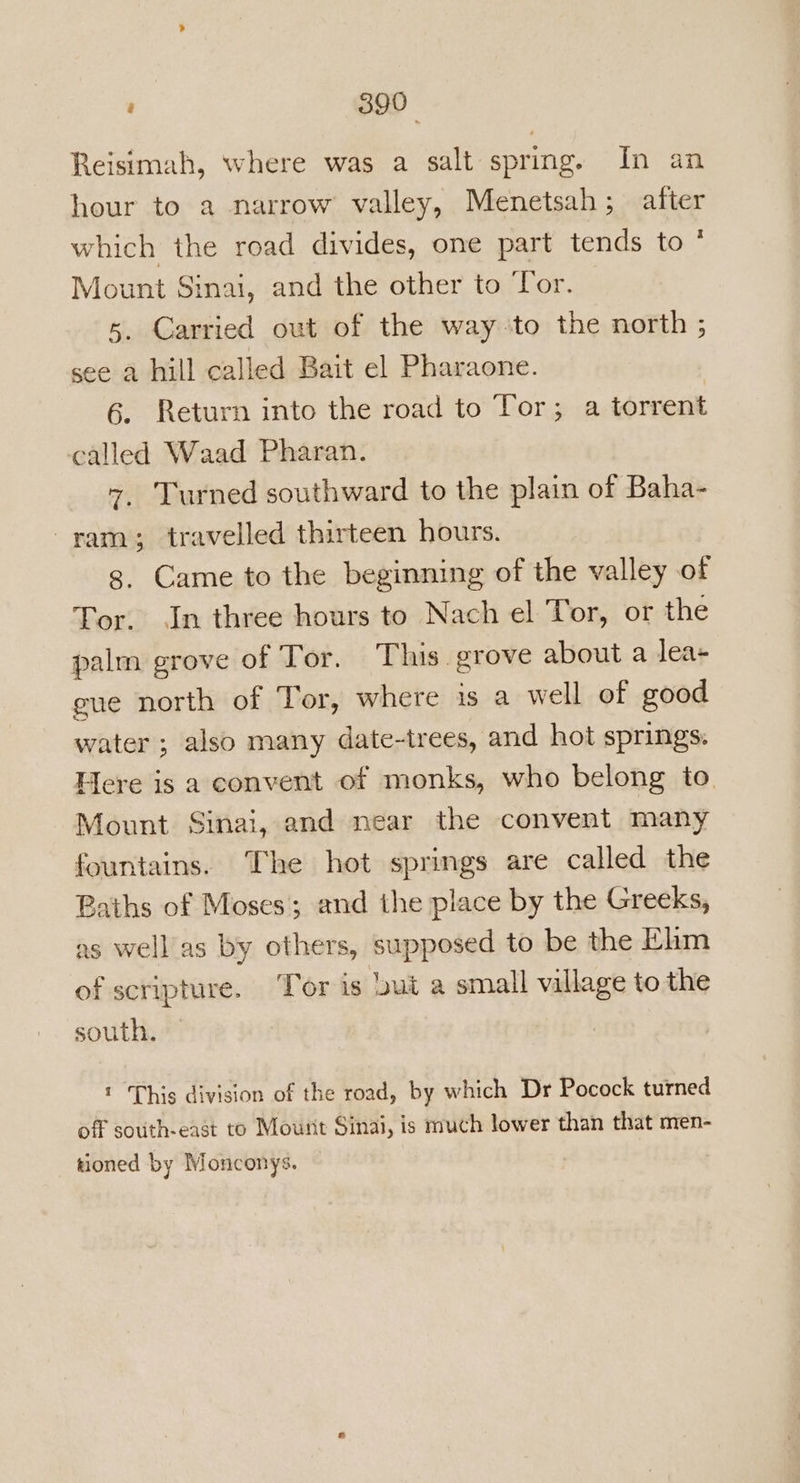 390° Reisimah, where was a salt spring. In an hour to a narrow valley, Menetsah; after which the road divides, one part tends to * Mount Sinai, and the other to Tor. 5. Carried out of the way to the north ; see a hill called Bait el Pharaone. 6. Return into the road to Tor; a torrent called Waad Pharan. 7. Turned southward to the plain of Baha- ram; travelled thirteen hours. g, Came to the beginning of the valley of Tor. In three hours to Nach el Tor, or the palm grove of Tor. This. grove about a lea- gue north of Tor, where is a well of good water ; also many date-trees, and hot springs. Here is a convent of monks, who belong to. Mount Sinai, and near the convent many fountains. The hot springs are called the Baths of Moses; and the place by the Greeks, as well as by others, supposed to be the Fam of scripture. Tor is but a small village to the south. ! ‘This division of the road, by which Dr Pocock turned off south-east to Mount Sinai, is much lower than that men- tioned by Monconys.