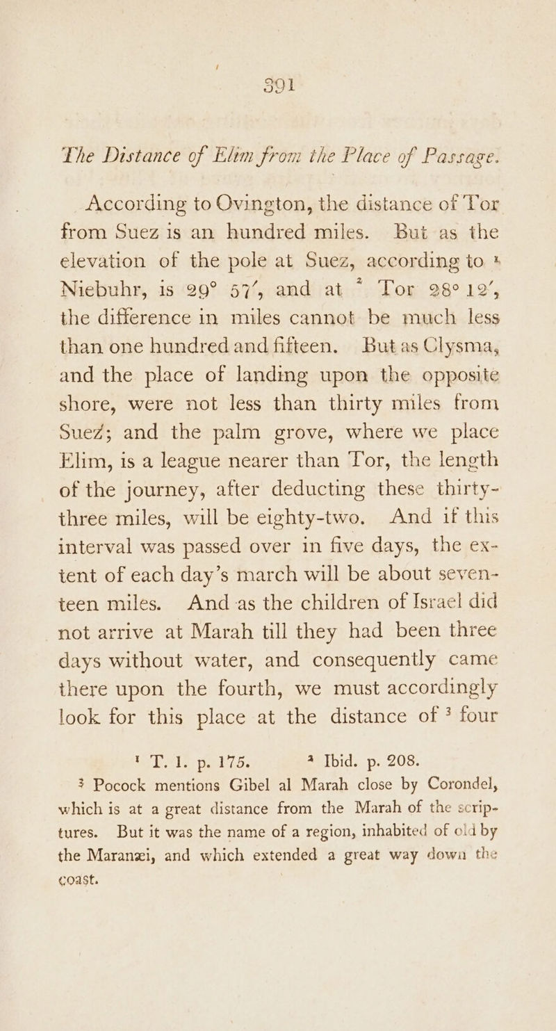 J91 The Distance of Elim from the Place of Passage. _According to Ovington, the distance of Tor from Suez is an hundred miles. But as the elevation of the pole at Suez, according to +* Niebuhr, is 29° 57’, and at © Tor 28° 19%, the difference in miles cannot be much less than one hundred and fifteen. But as Clysma, and the place of landing upon the opposite shore, were not less than thirty miles from Suez; and the palm grove, where we place Elim, is a league nearer than Tor, the length of the journey, after deducting these thirty~ three miles, will be eighty-two. And if this interval was passed over in five days, the ex- tent of each day’s march will be about seven- teen miles. Andas the children of Israel did not arrive at Marah till they had been three days without water, and consequently came there upon the fourth, we must accordingly look for this place at the distance of * four A cd Boke So rr 4 Ibid. p. 208. 3 Pocock mentions Gibel al Marah close by Corondel, which is at a great distance from the Marah of the scrip- tures. But it was the name of a region, inhabited of old by the Maranzi, and which extended a great way down the coast.