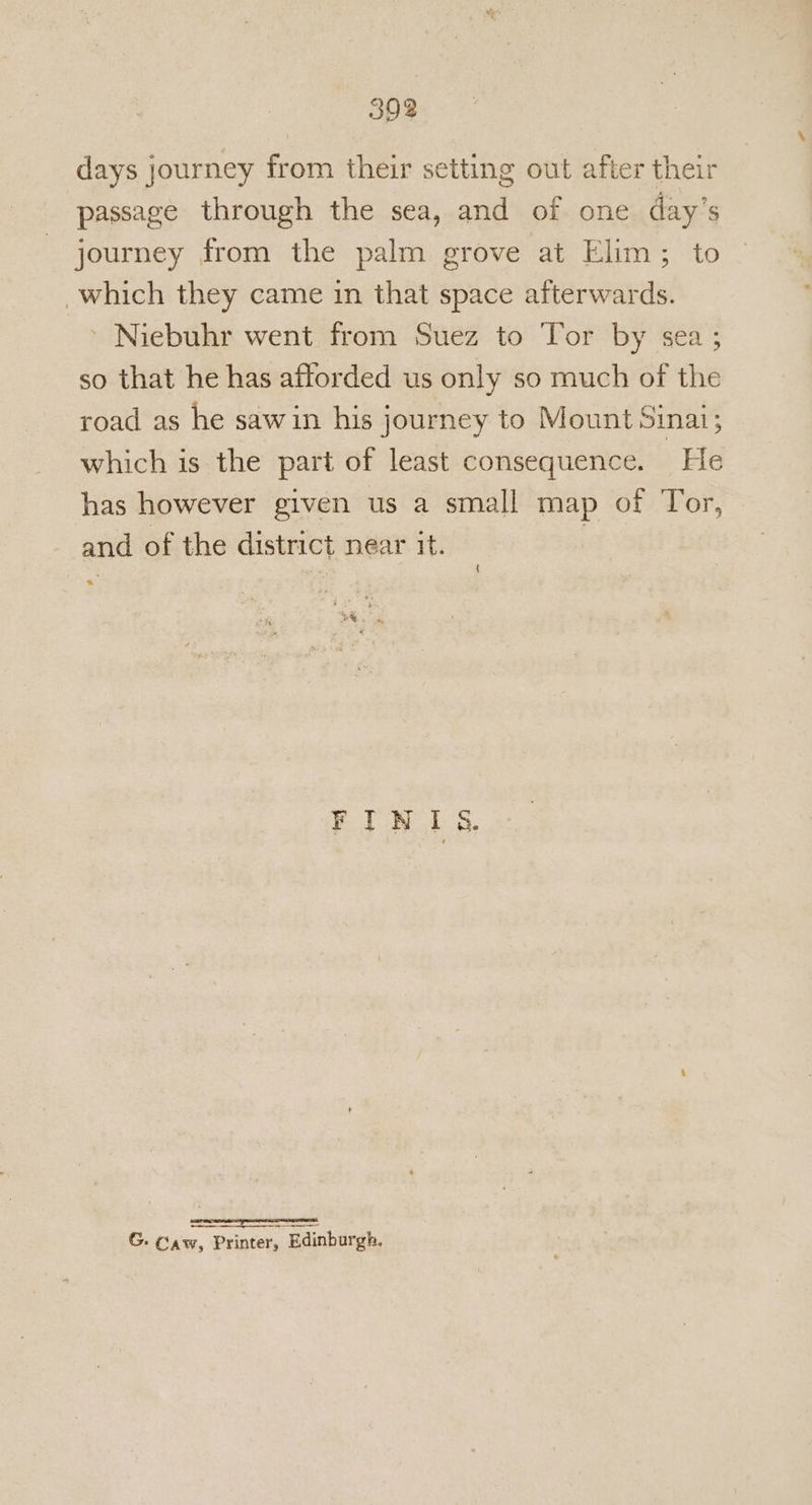days journey from their setting out after their passage through the sea, and of one day’s journey from the palm grove at Elim; to which they came in that space afterwards. Niebuhr went from Suez to Tor by sea; so that he has afforded us only so much of the road as he saw in his journey to Mount Sinai; which is the part of least consequence. He has however given us a small map of Tor, and of the district near it. | boa FIN Is. SSS ee G. Caw, Printer, Edinburgh.