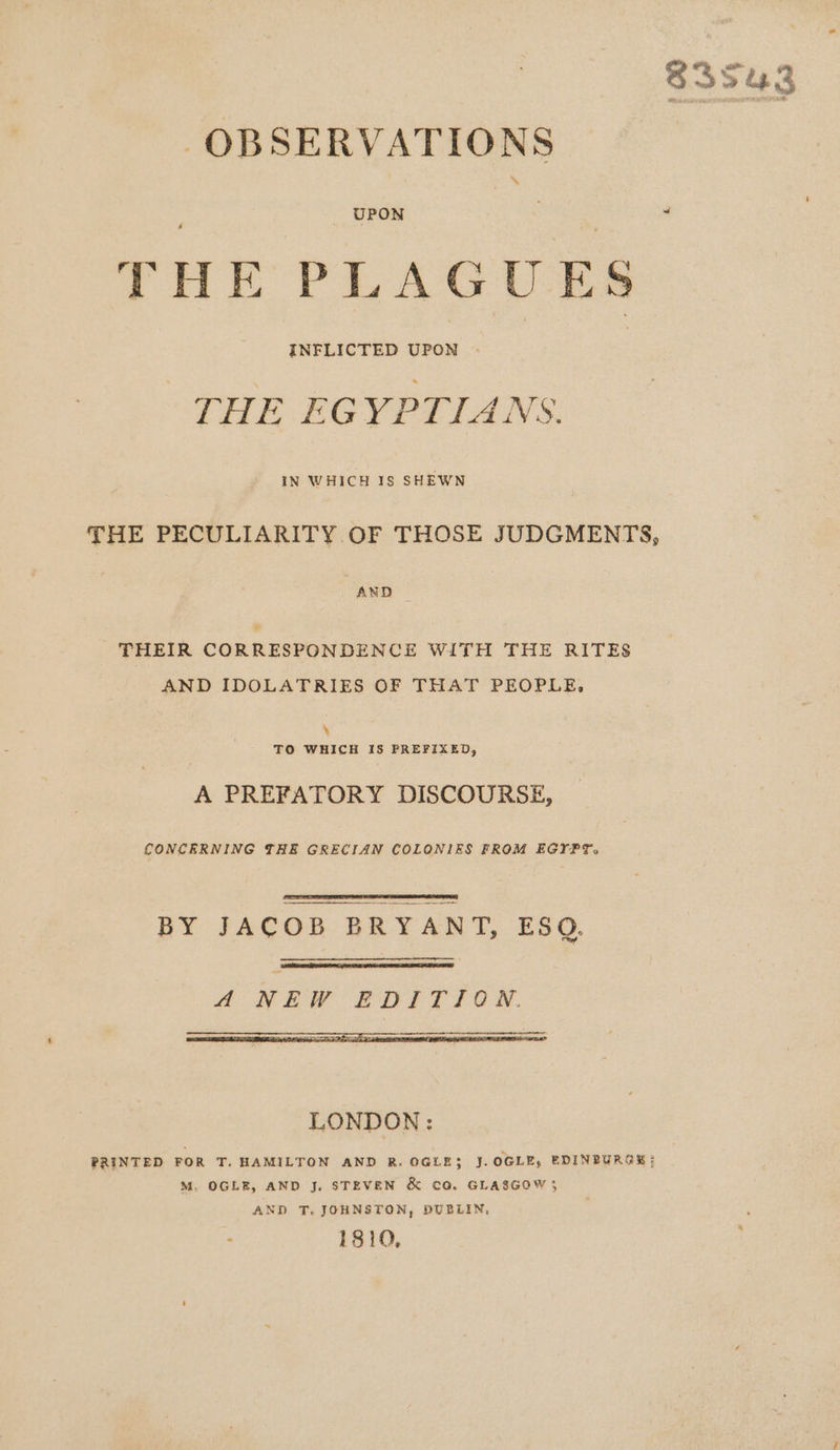 OBSERVATIONS THE PLAGUES : INFLICTED aaa | | THE EGYPTIANS. THE PECULIARITY OF THOSE JUDGMENTS, AND ¥ THEIR CORRESPONDENCE WITH THE RITES AND IDOLATRIES OF THAT PEOPLE, ‘ TO WHICH IS PREFIXED, A PREFATORY DISCOURSE, CONCERNING THE GRECIAN COLONIES FROM EGYPT. BY JACOB BRYANT, ESQ. LONDON: PRINTED FOR T. HAMILTON AND R. OGLE3 J. OGLE, EDINBURGEH ; M. OGLE, AND J. STEVEN &amp; CO. GLASGOW 5 AND T, JOHNSTON, DUBLIN, 1810,
