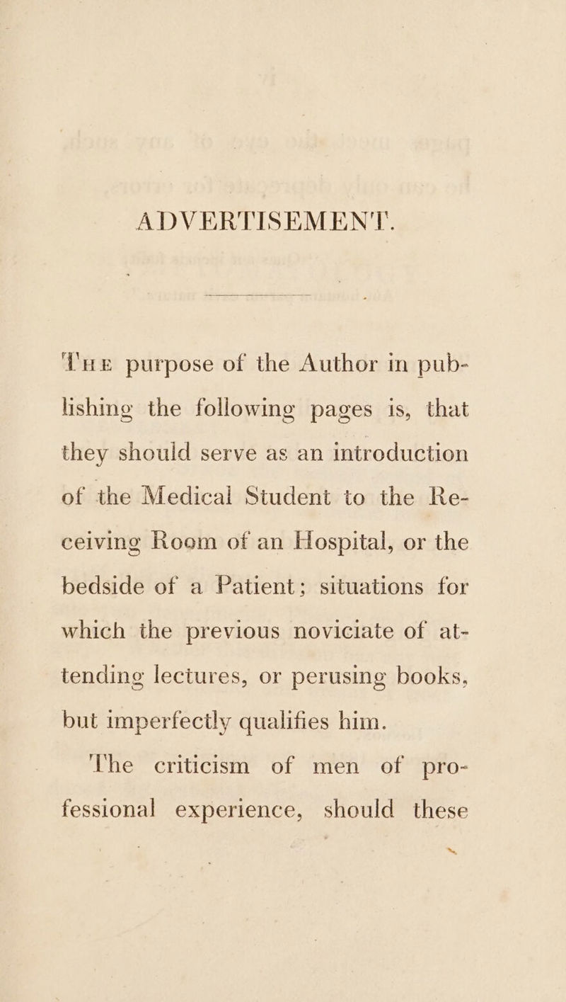 ADVERTISEMENT. T'e purpose of the Author in pub- lishing the following pages is, that they should serve as an introduction of the Medical Student to the Re- ceiving Room of an Hospital, or the bedside of a Patient; situations for which the previous noviciate of at- tending lectures, or perusing books, but imperfectly qualifies him. The criticism of men of pro- fessional experience, should these ™~