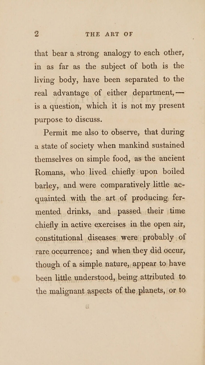 that bear a strong analogy to each other, in as far as the subject of both is the living body, have been separated to the real advantage of either department, — is a question, which it is not my present purpose to discuss. Permit me also to observe, that during a state of society when mankind sustained themselves on simple food, as the ancient Romans, who lived chiefly upon boiled barley, and were comparatively little ac- quainted with the art of producing: fer- mented drinks, and passed. their time chiefly in active exercises in the open air, constitutional diseases: were probably of ‘rare occurrence; and when they did occur, though of a simple nature, appear to have been little understood, being attributed to the malignant aspects of the planets, or to,