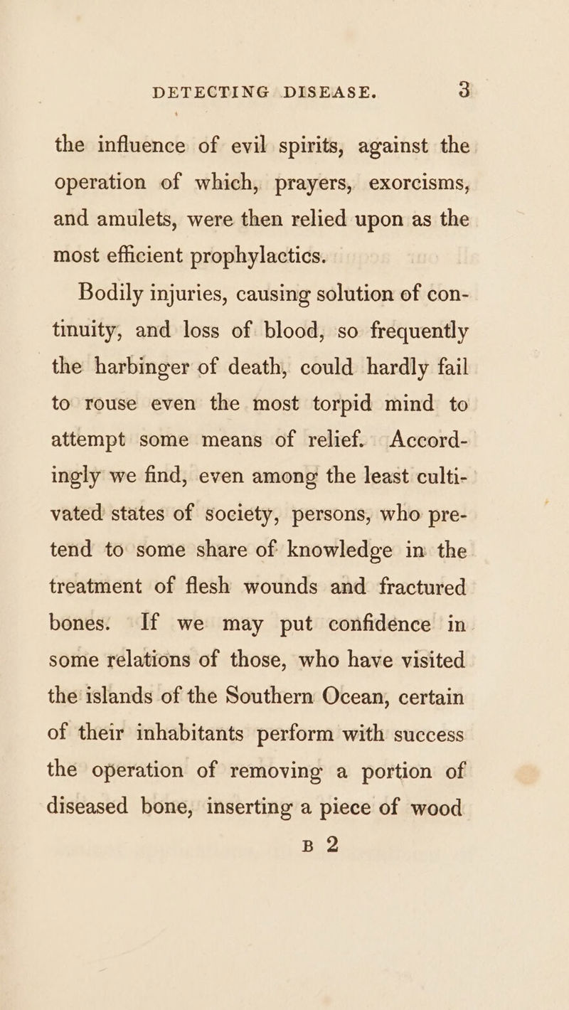 the influence of evil spirits, against the operation of which, prayers, exorcisms, and amulets, were then relied upon as the most efficient prophylactics. Bodily injuries, causing solution of con- tinuity, and loss of blood, so frequently the harbinger of death, could hardly fail to rouse even the most torpid mind to attempt some means of relief. Accord- ingly we find, even among the least culti- vated states of society, persons, who pre- tend to some share of knowledge in the treatment of flesh wounds and fractured bones. If we may put confidence in some relations of those, who have visited the islands of the Southern Ocean, certain of their inhabitants perform with success the operation of removing a portion of diseased bone, inserting a piece of wood B 2