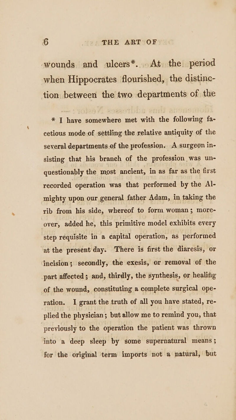 wounds and ulcers*... At. the. period when Hippocrates flourished, the distinc- tion between the two departments of the * JT have somewhere met with the following fa- cetious mode of settling the relative antiquity of the several departments.of the profession. A surgeon in- sisting that his branch of the profession was un- questionably the most ancient, in as far as the first recorded operation was that performed by the Al- mighty upon our general father Adam, in taking the rib from his side, whereof to form woman; more- cover; added he, this primitive model exhibits every step requisite in a capital operation, as performed ‘at the present day. There is first the diaresis, or incision; secondly, the exesis, or removal of the part affected ; and, thirdly, the synthesis, or healing of the wound, constituting a complete surgical ope- ration. I grant the truth of all you have stated, re- plied the physician; but allow me to remind you, that previously to the operation the patient was thrown into a deep sleep by some supernatural means ; for the original term imports not a natural, but