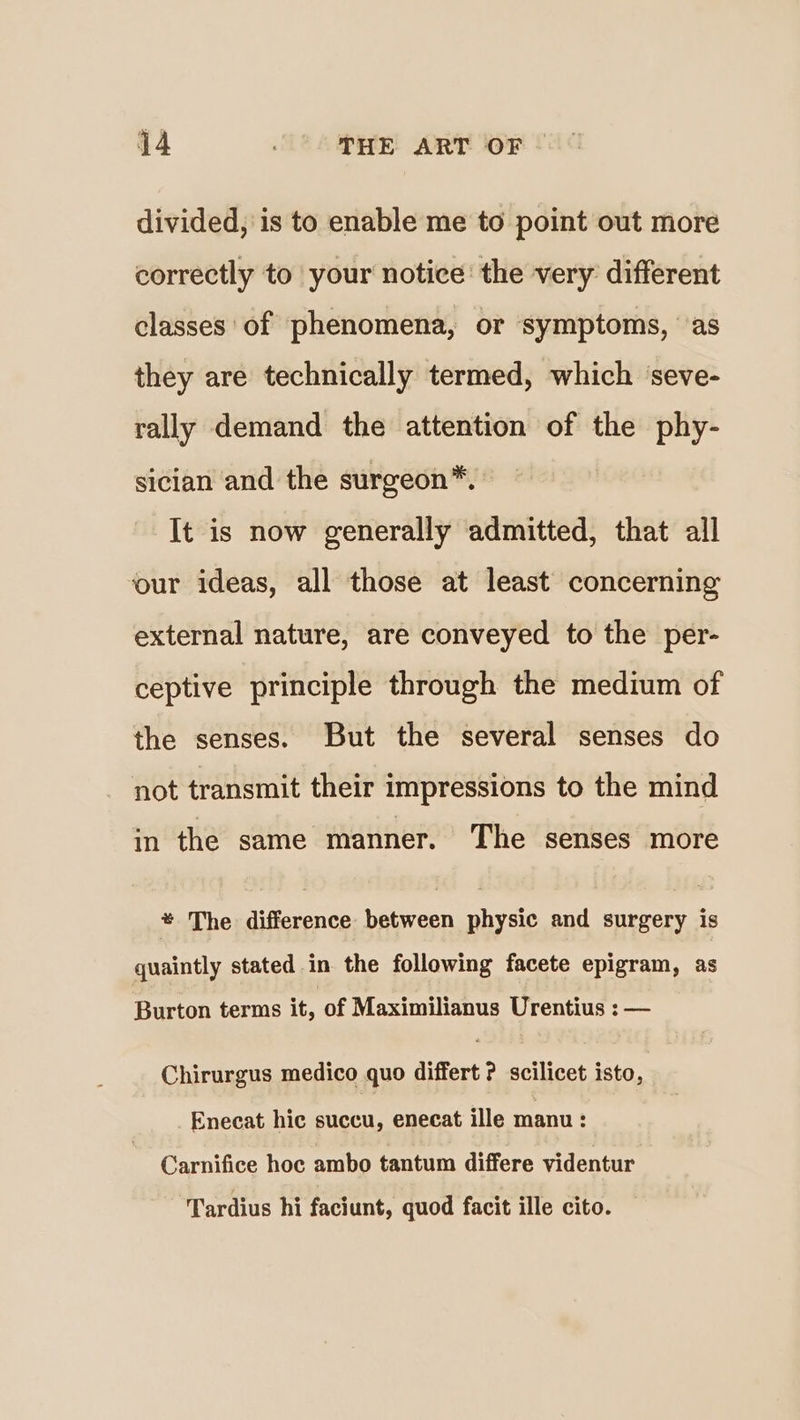 divided, is to enable me to point out more correctly to your notice the very different classes of phenomena, or symptoms, ‘as they are technically termed, which seve- rally demand the attention of the phy- sician and the surgeon*. It is now generally admitted, that all our ideas, all those at least concerning external nature, are conveyed to the per- ceptive principle through the medium of the senses. But the several senses do not transmit their impressions to the mind in the same manner. The senses more * The difference between physic and surgery is quaintly stated in the following facete epigram, as Burton terms it, of Maximilianus Urentius : — Chirurgus medico quo differt ? scilicet isto, Enecat hic succu, enecat ille manu : Carnifice hoc ambo tantum differe videntur Tardius hi faciunt, quod facit ille cito.