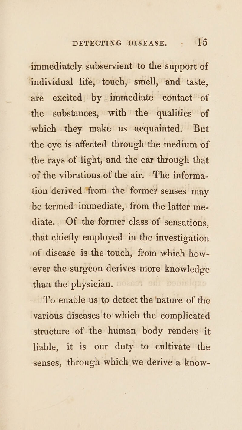 immediately subservient to the support of individual life, touch, smell, and taste, ‘are excited by immediate contact of the substances, with the qualities of which they make us acquainted. But the eye is affected through the medium of the rays of light, and the ear through that of the vibrations of the air. The informa- tion derived ‘from the former senses may be termed’ immediate, from the latter me- diate.. Of the former class of sensations, that chiefly employed in the investigation of disease is the touch, from which how- ever the surgeon derives more knowledge than the physician. | To enable us to detect the ‘nature of the various diseases to which the complicated structure of the human body renders it liable, it is our duty to cultivate the senses, through which we derive a know-