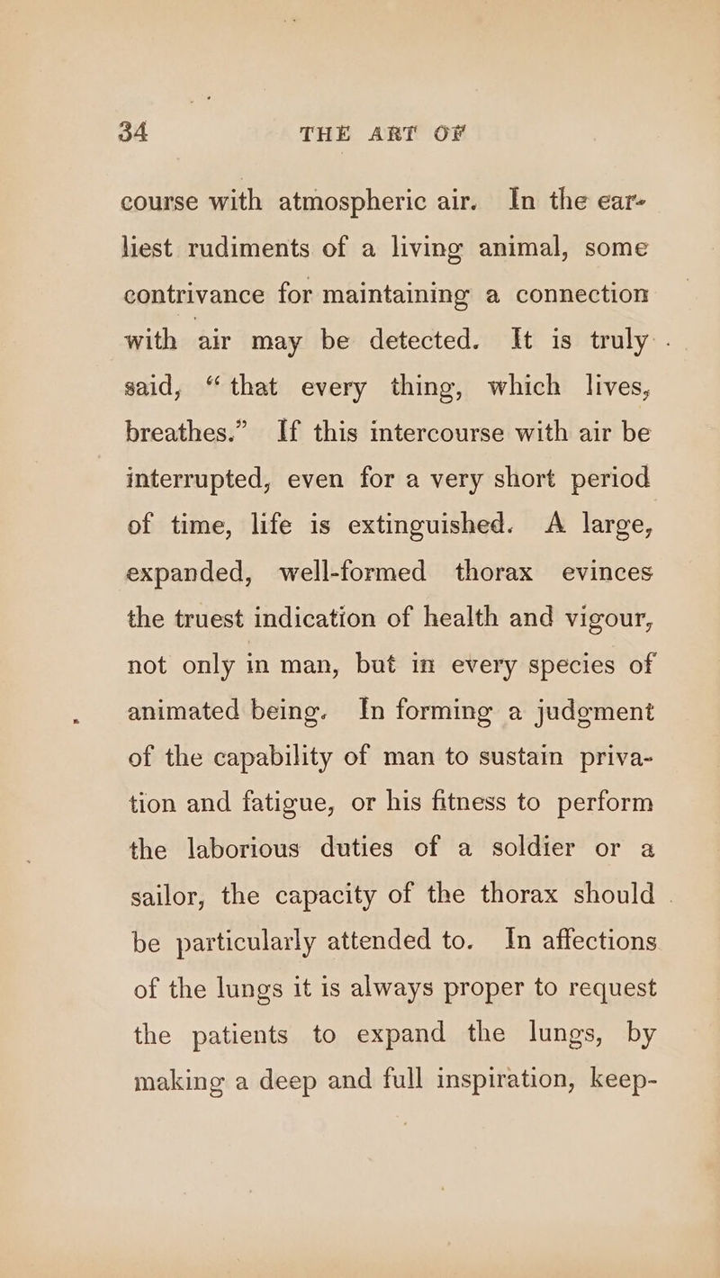 course with atmospheric air. In the ear- liest rudiments of a living animal, some contrivance for maintaining a connection with air may be detected. It is truly . said, “that every thing, which lives, breathes.” If this intercourse with air be interrupted, even for a very short period of time, life is extinguished. A large, expanded, well-formed thorax evinces the truest indication of health and vigour, not only in man, but in every species of animated being. In forming a judgment of the capability of man to sustain priva- tion and fatigue, or his fitness to perform the laborious duties of a soldier or a sailor, the capacity of the thorax should . be particularly attended to. In affections of the lungs it is always proper to request the patients to expand the lungs, by making a deep and full inspiration, keep-