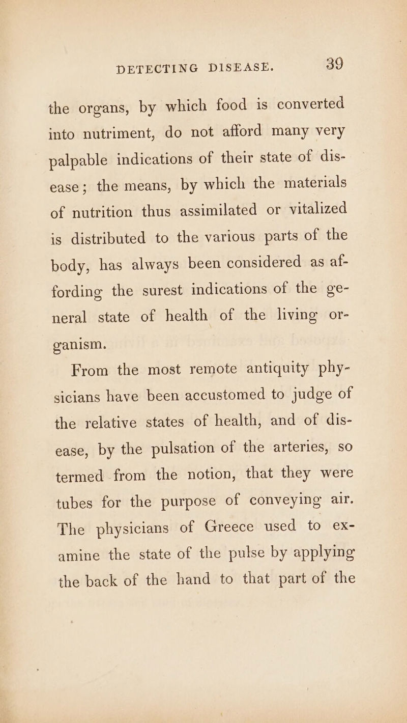 the organs, by which food is converted into nutriment, do not afford many very palpable indications of their state of dis- ease; the means, by which the materials of nutrition thus assimilated or vitalized is distributed to the various parts of the body, has always been considered as af- fording the surest indications of the ge- neral state of health of the living or- ganism. From the most remote antiquity phy- sicians have been accustomed to judge of the relative states of health, and of dis- ease, by the pulsation of the arteries, so termed from the notion, that they were tubes for the purpose of conveying air. The physicians of Greece used to ex- amine the state of the pulse by applying the back of the hand to that part of the