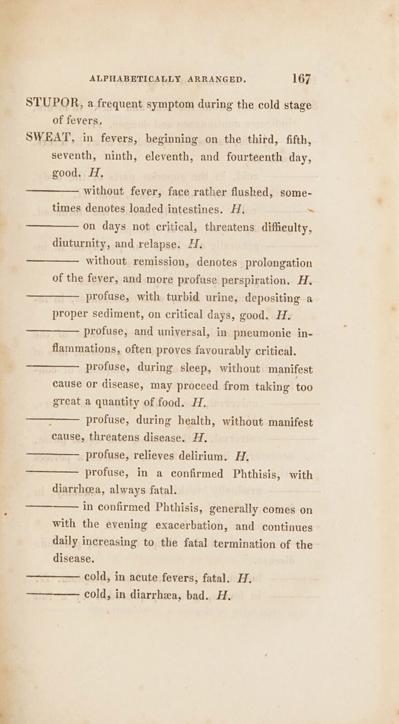 of fevers, seventh, ninth, eleventh, and fourteenth day, good. H, without fever, face rather flushed, some- times denotes loaded intestines. H. ~ on days not critical, threatens difficulty, diuturnity, and relapse. H. without remission, denotes prolongation of the fever, and more profuse perspiration. H. profuse, with turbid urine, depositing a proper sediment, on critical days, good. H. profuse, and universal, in pneumonice in- flammations, often proves favourably critical. profuse, during sleep, without manifest cause or disease, may proceed from taking too great a quantity of food. H. profuse, during health, without manifest cause, threatens disease. H. profuse, relieves delirium. H. profuse, in a confirmed Phthisis, with diarrhea, always fatal. in confirmed Phthisis, generally comes on with the evening exacerbation, and continues daily increasing to the fatal termination of the disease. cold, in acute fevers, fatal. H. cold, in diarrhea, bad. H.