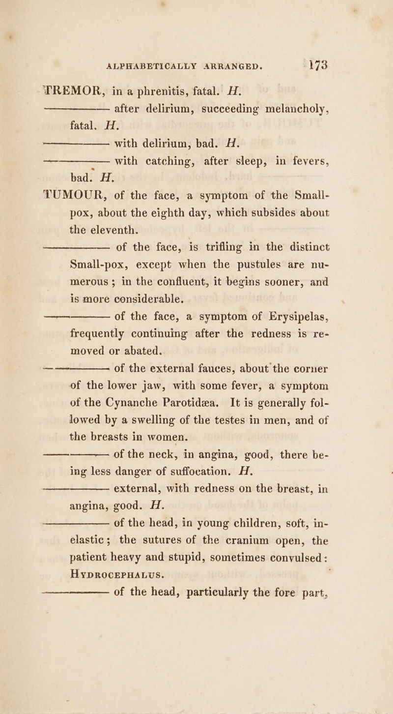 TREMOR, in a phrenitis, fatal. H. after delirium, succeeding melancholy, fatal. H. with delirium, bad. H. with catching, after sleep, in fevers, bad. H. TUMOUR, of the face, a symptom of the Small- pox, about the eighth day, which subsides about the eleventh. of the face, is trifling in the distinct Small-pox, except when the pustules are nu- merous ; in the confluent, it begins sooner, and is more considerable. _—— — of the face, a symptom of Erysipelas, frequently continuing after the redness is re- moved or abated. of the external fauces, about the corner of the lower jaw, with some fever, a symptom of the Cynanche Parotidea. It is generally fol- lowed by a swelling of the testes in men, and of the breasts in women. of the neck, in angina, good, there be- ing less danger of suffocation. H. external, with redness on the breast, in angina, good. H. of the head, in young children, soft, in- elastic; the sutures of the cranium open, the patient heavy and stupid, sometimes convulsed : HypROCEPHALUS. , of the head, particularly the fore part,