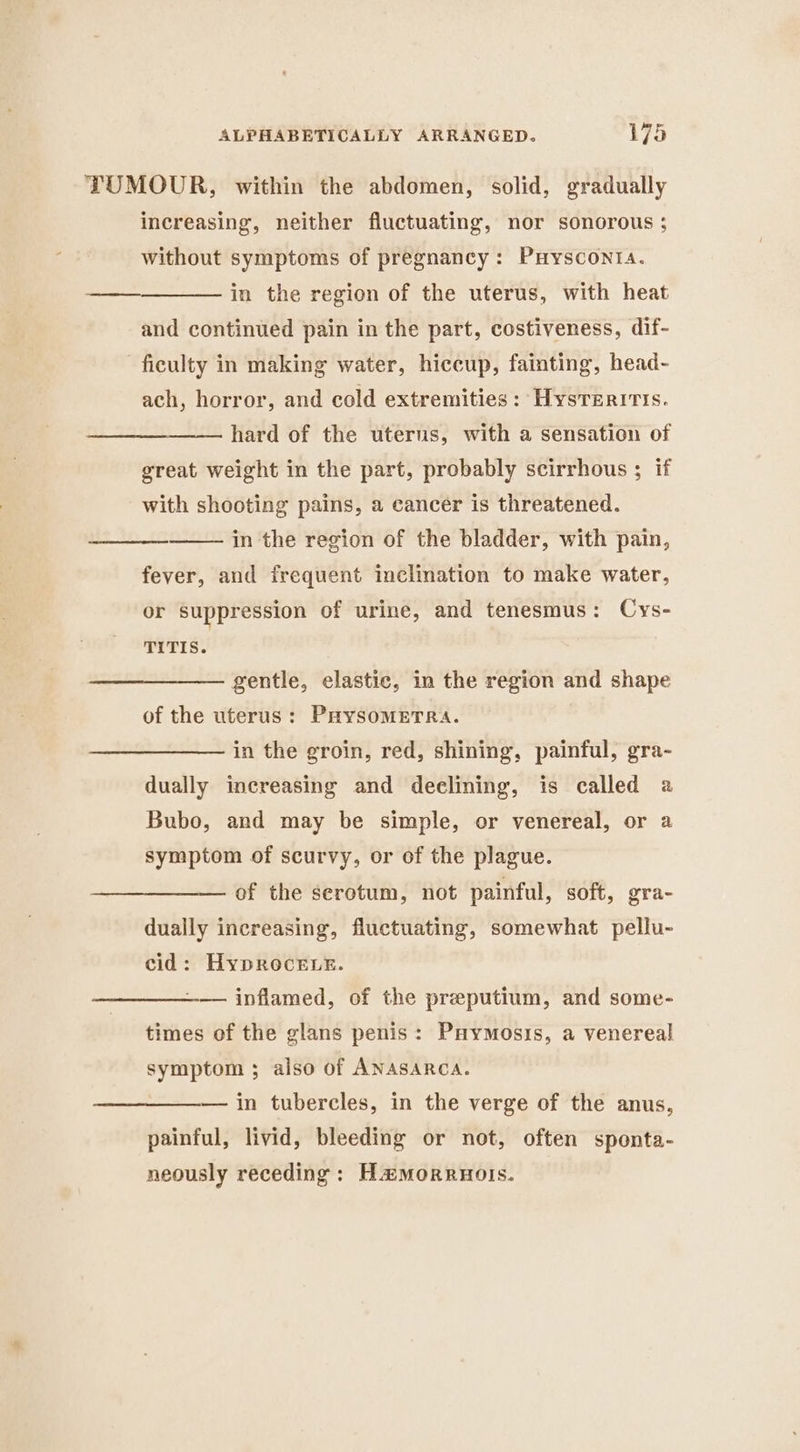 TUMOUR, within the abdomen, solid, gradually increasing, neither fluctuating, nor sonorous ; without symptoms of pregnancy: Prysconta. ———_————— in the region of the uterus, with heat and continued pain in the part, costiveness, dif- - ficulty in making water, hiccup, fainting, head- ach, horror, and cold extremities: Hysveritts. hard of the uterus, with a sensation of great weight in the part, probably scirrhous ; if with shooting pains, a cancér is threatened. in the region of the bladder, with pain, fever, and frequent inclination to make water, or suppression of urine, and tenesmus: Cys- TITIS. gentle, elastic, in the region and shape of the uterus: PrysomeETRa. in the groin, red, shining, painful, gra- dually increasing and deelining, is called a Bubo, and may be simple, or venereal, or a symptom of scurvy, or of the plague. of the serotum, not painful, soft, gra- dually increasing, fluctuating, somewhat pellu- cid: HypRoceLe. ——— inflamed, of the preputium, and some- times of the glans penis: Puymosis, a venereal symptom ; also of ANASARCA. — in tubercles, in the verge of the anus, painful, livid, bleeding or not, often sponta- neously receding : Hamorruols.