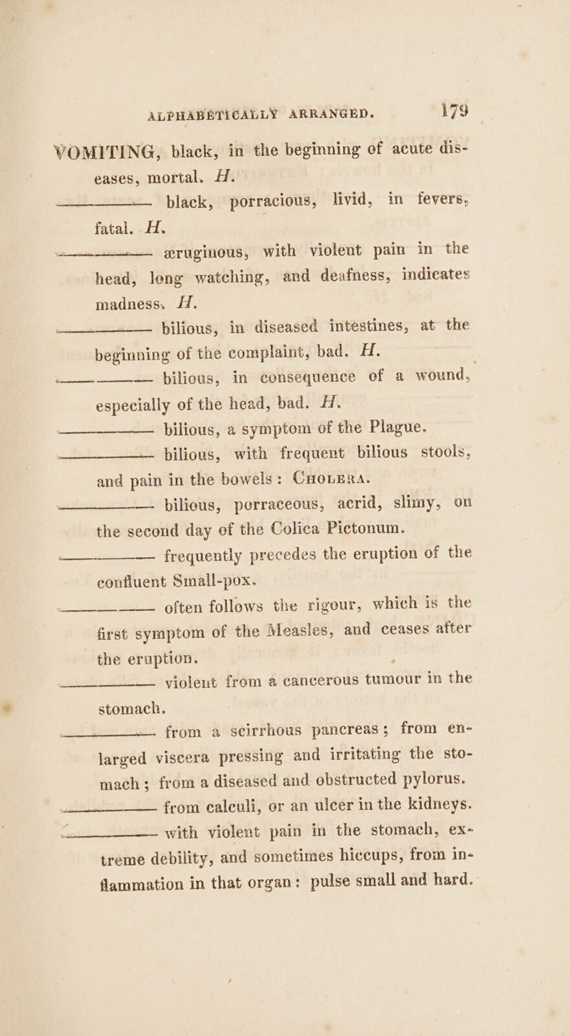 VOMITING, black, in the beginning of acute dis- eases, mortal. H. —__-____— black, porracious, livid, in fevers, fatal. 47. eruginous, with violent pain in the sis re head, leng watching, and deafness, indicates madness. #. ___._~— hilious, in diseased intestines, at the beginning of the complaint, bad. Hi, — pbilious, in consequence of a wound, especially of the head, bad. H. bilious, a symptom of the Plague. Sa eeS —_____—— hilious, with frequent bilious stools, and pain in the bowels: Cuovera. bilieus, porraceous, acrid, slimy, on the second day of the Colica Pictonum. eee — frequently precedes the eruption of the confluent Small-pox. ________—. often follows the rigour, which is the first symptom of the Measles, and ceases after the eruption. — violent from a cancerous tumour in the stomach. —. from a scirrhous pancreas; from en- larged viscera pressing and irritating the sto- mach; from a diseased and obstructed pylorus. from calculi, or an ulcer in the kidneys. with violent pain in the stomach, ex- treme debility, and sometimes hiccups, from in- flammation in that organ: pulse small and hard.