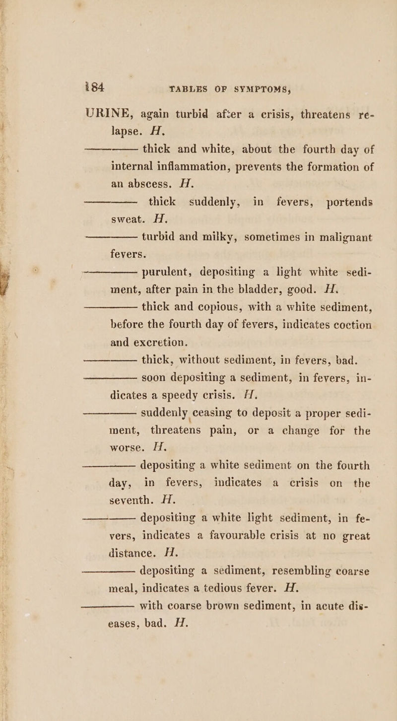 URINE, again turbid after a crisis, threatens re- lapse. A. thick and white, about the fourth day of internal inflammation, prevents the formation of ( eetoeee nee an abscess. HA. thick suddenly, in fevers, portends sweat. H. turbid and milky, sometimes in malignant ee fevers. purulent, depositing a light white sedi- ment, after pain in the bladder, good. H. thick and copious, with a white sediment, before the fourth day of fevers, indicates coction and excretion. thick, without sediment, in fevers, bad. fo mene soon depositing a sediment, in fevers, in- dicates a speedy crisis. H. suddenly ceasing to deposit a proper sedi- ment, threatens pain, or a change for the worse. HH. depositing a white sediment on the fourth day, in fevers, indicates a crisis on the seventh. 7. depositing a white light sediment, in fe- eee vers, indicates a favourable crisis at no great distance. H. depositing a sediment, resembling coarse meal, indicates a tedious fever. H. with coarse brown sediment, in acute dis- eases, bad. H.