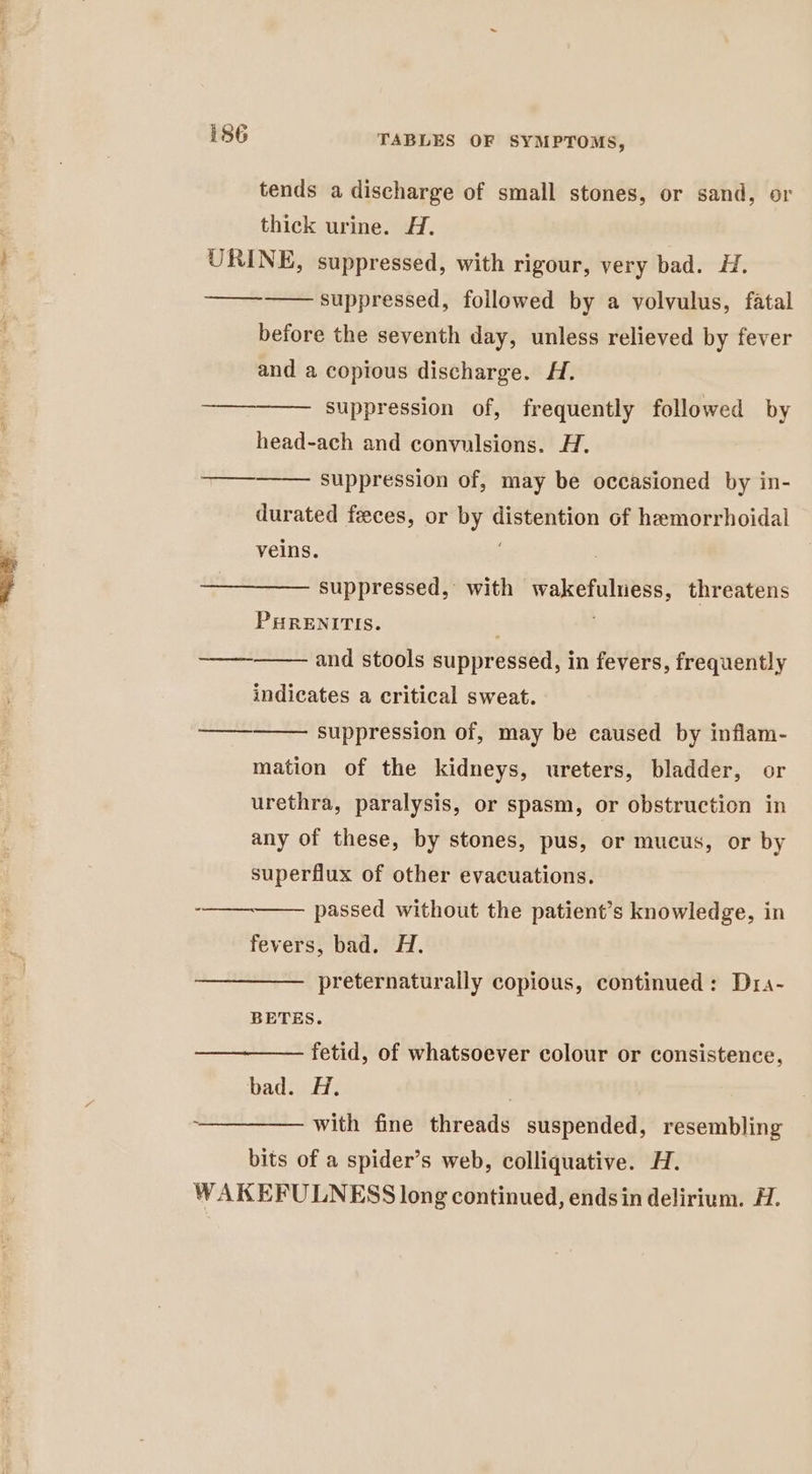 tends a discharge of small stones, or sand, or thick urine. A. URINE, suppressed, with rigour, very bad. H. suppressed, followed by a volvulus, fatal before the seventh day, unless relieved by fever ee and a copious discharge. H. suppression of, frequently followed by head-ach and convulsions. H. suppression of, may be occasioned by in- durated feces, or by distention of hemorrhoidal ee ‘ veins. suppressed, with wakefuluess, threatens PuRENITIS. and stools suppressed, in fevers, frequently wee, indicates a critical sweat. suppression of, may be caused by inflam- mation of the kidneys, ureters, bladder, or urethra, paralysis, or spasm, or obstruction in any of these, by stones, pus, or mucus, or by ane superflux of other evacuations. -_—_——— passed without the patient’s knowledge, in fevers, bad. H. preternaturally copious, continued: Dra- BETES. fetid, of whatsoever colour or consistence, bad. Hi, —_———— with fine threads suspended, resembling bits of a spider’s web, colliquative. H. WAKEFULNESS long continued, endsin delirium. H.