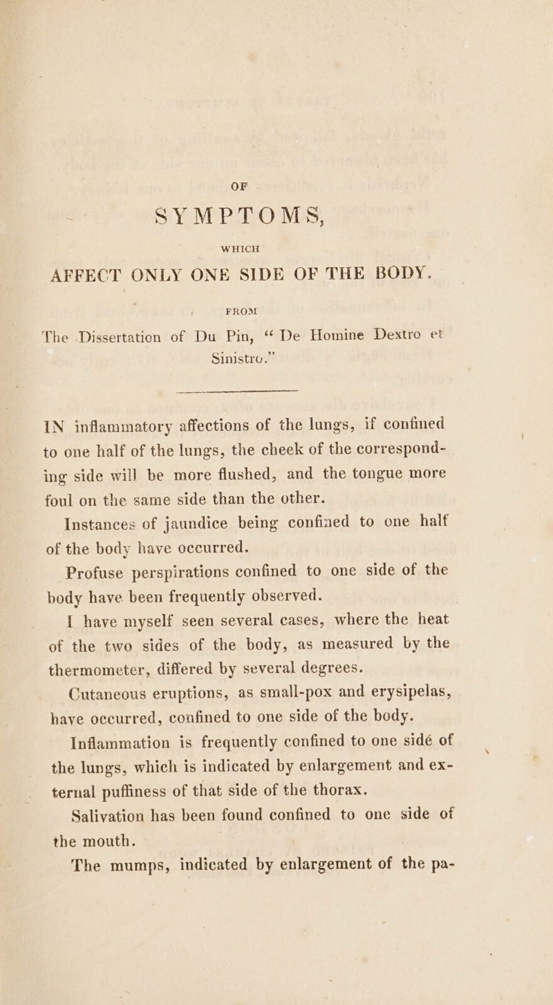 OF SYMPTOMS, WHICH AFFECT ONLY ONE SIDE OF THE BODY. FROM The Dissertation of Du Pin, “ De Homine Dextro et Sinistro.” IN inflammatory affections of the lungs, if confined to one half of the lungs, the cheek of the correspond- ing side will be more flushed, and the tongue more foul on the same side than the other. Instances of jaundice being confined to one half of the body have occurred. Profuse perspirations confined to one side of the body have. been frequently observed. I have myself seen several cases, where the heat of the two sides of the body, as measured by the thermometer, differed by several degrees. Cutaneous eruptions, as small-pox and erysipelas, have occurred, confined to one side of the body. Inflammation is frequently confined to one sidé of the lungs, which is indicated by enlargement and ex- ternal puffiness of that side of the thorax. Salivation has been found confined to one side of the mouth. The mumps, indicated by enlargement of the pa-