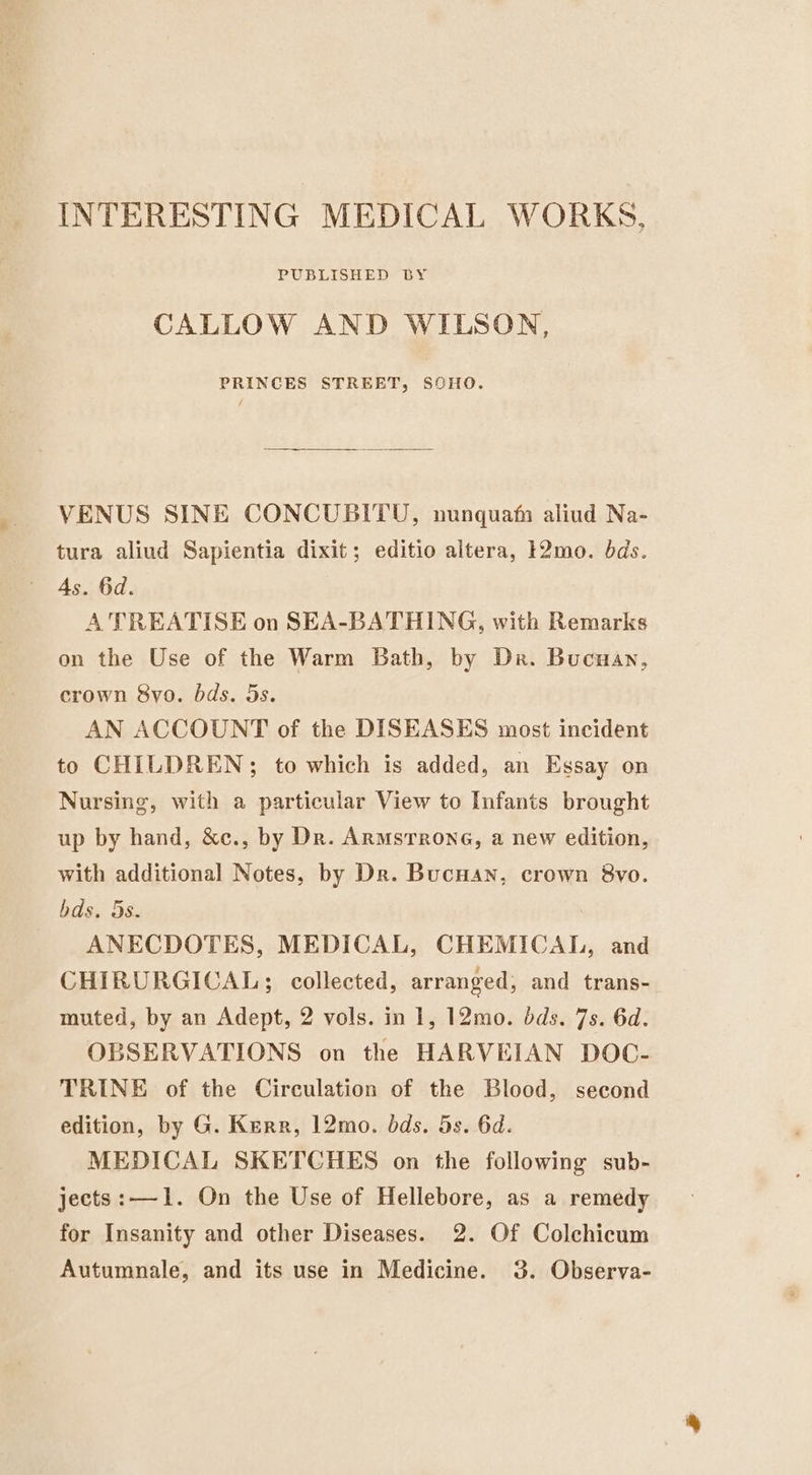 INTERESTING MEDICAL WORKS, PUBLISHED BY CALLOW AND WILSON, PRINCES STREET, SOHO. VENUS SINE CONCUBITU, nunquam aliud Na- tura aliud Sapientia dixit; editio altera, }2mo. bds. As. 6d. A TREATISE on SEA-BATHING, with Remarks on the Use of the Warm Bath, by Dr. Bucuan, crown 8yo. bds. 5s. AN ACCOUNT of the DISEASES most incident to CHILDREN; to which is added, an Essay on Nursing, with a particular View to Infants brought up by hand, &amp;c., by Dr. Armstrong, a new edition, with additional Notes, by Dr. Bucuan, crown 8vo. bds. 5s. ANECDOTES, MEDICAL, CHEMICAL, and CHIRURGICAL; collected, arranged, and trans- muted, by an Adept, 2 vols. in 1, 12mo. dds. 7s. 6d. OBSERVATIONS on the HARVEIAN DOC- TRINE of the Circulation of the Blood, second edition, by G. Kerr, 12mo. dds. 5s. 6d. MEDICAL SKETCHES on the following sub- jects:—1. On the Use of Hellebore, as a remedy for Insanity and other Diseases. 2. Of Colchicum Autumnale, and its use in Medicine. 3. Observa-