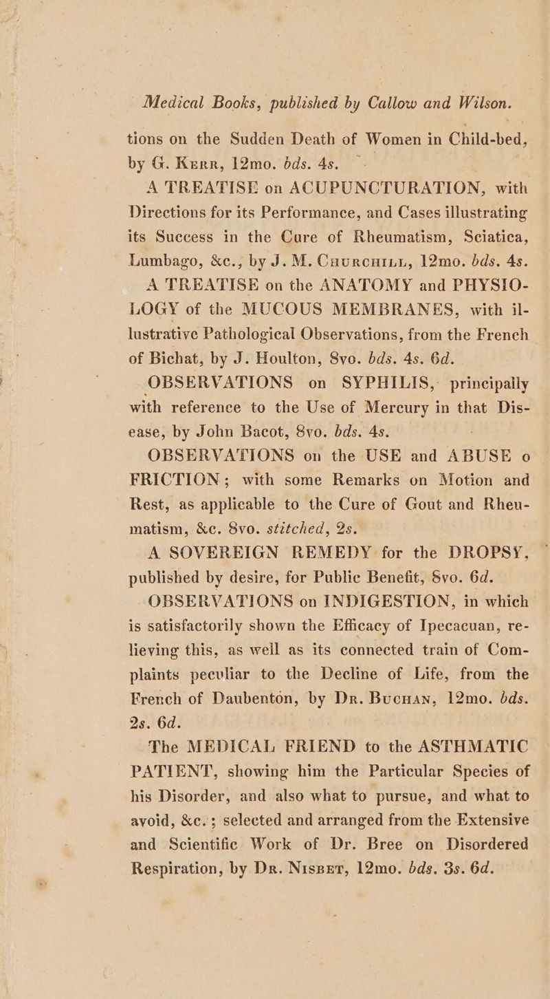 Medical Books, published by Callow and Wilson. tions on the Sudden Death of Women in Child-bed, by G. Kerr, 12mo. dds. 4s. — A TREATISE on ACUPUNCTURATION, with Directions for its Performance, and Cases illustrating its Success in the Cure of Rheumatism, Sciatica, Lumbago, &amp;c., by J. M. Cuurcuiui, 12mo. bds. As. A TREATISE on the ANATOMY and PHYSIO- LOGY of the MUCOUS MEMBRANES, with il- lustrative Pathological Observations, from the French of Bichat, by J. Houlton, 8vo. dds. 4s. 6d. OBSERVATIONS on SYPHILIS, principaily with reference to the Use of Mercury in that Dis- ease, by John Bacot, 8vo. bds. 4s. | OBSERVATIONS on the USE and ABUSE o FRICTION ; with some Remarks on Motion and Rest, as applicable to the Cure of Gout and Rheu- matism, &amp;c. 8vo. stitched, 2s. A SOVEREIGN REMEDY for the DROPSY, published by desire, for Public Benefit, Svo. 6d. OBSERVATIONS on INDIGESTION, in which is satisfactorily shown the Efficacy of Ipecacuan, re- lieving this, as weil as its connected train of Com- plaints peculiar to the Decline of Life, from the French of Daubenton, by Dr. Bucnan, 12mo. ods. 2s. 6d. The MEDICAL FRIEND to the ASTHMATIC PATIENT, showing him the Particular Species of his Disorder, and also what to pursue, and what to avoid, &amp;c.; selected and arranged from the Extensive and Scientific Work of Dr. Bree on Disordered Respiration, by Dr. Nisspet, 12mo. dds. 3s. 6d.